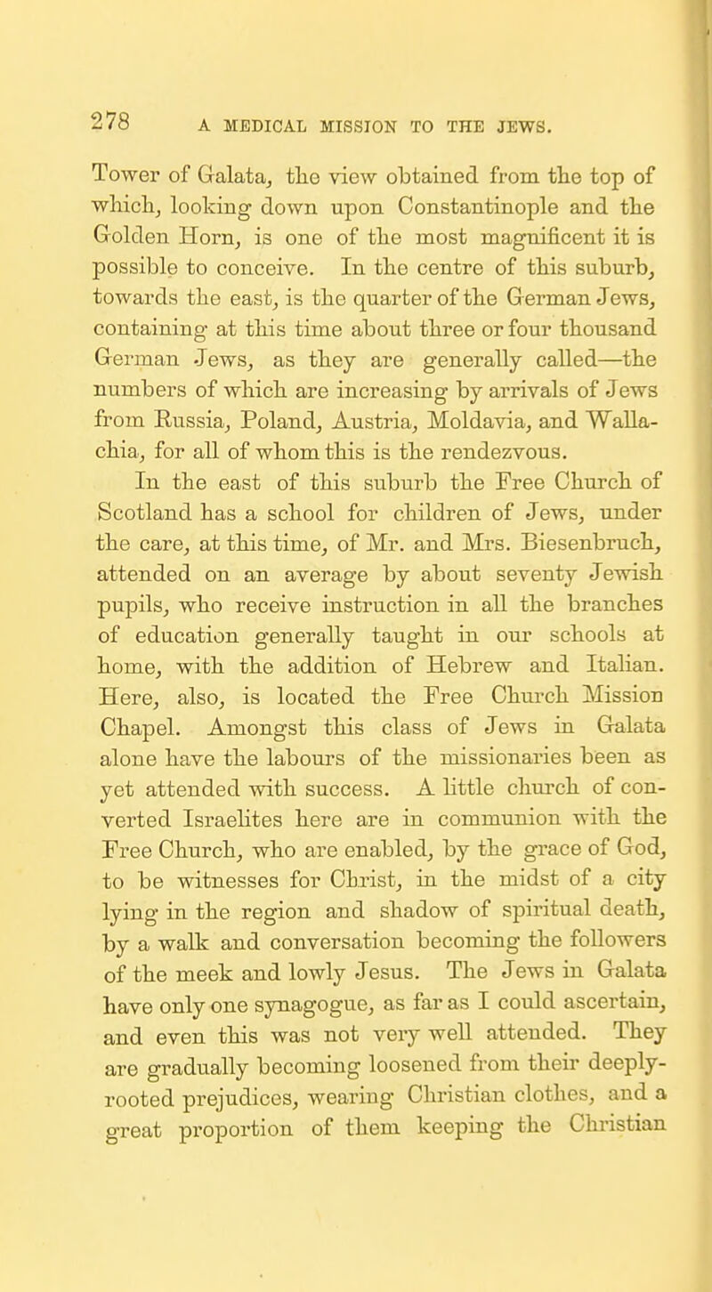 Tower of Galataj tlie view obtained from the top of wliiclij looking down upon Constantinople and the Golden Horn, is one of the most magnificent it is possible to conceive. In the centre of this suburb^ towards the east^ is the quarter of the G erman Jews^ containing at this time about three or four thousand German Jews, as they are generally called—the numbers of which are increasing by arrivals of Jews from Russia,, Poland, Austria, Moldavia, and Walla- chia, for all of whom this is the rendezvous. In the east of this suburb the Free Church of Scotland has a school for children of Jews, under the care, at this time, of Mr. and Mrs. Biesenbruch, attended on an average by about seventy Jewish pupils, who receive instruction in all the branches of education generally taught in our schools at home, with the addition of Hebrew and Italian. Here, also, is located the Free Chui-ch Mission Chapel. Amongst this class of Jews in Galata alone have the laboui's of the missionaries been as yet attended with success. A Little church of con- verted Israehtes here are in communion with the Free Church, who are enabled, by the gi-ace of God, to be witnesses for Christ, in the midst of a city lying in the region and shadow of spiritual death, by a walk and conversation becoming the followers of the meek and lowly Jesus. The Jews in Galata have only one synagogue, as far as I could ascertain, and even this was not very well attended. They are gradually becoming loosened from their deeply- rooted prejudices, wearing Christian clothes, and a great proportion of them keeping the Chi-istian