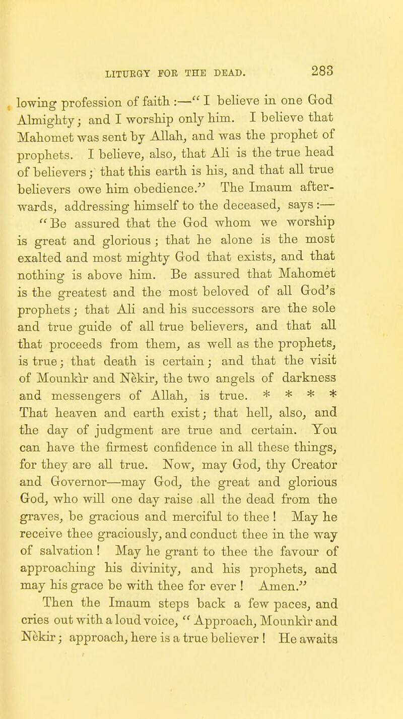 LITUEGY rOB THE DEAD. lowing profession of faith :— I believe in one God Almighty; and I worship only him. I believe that Mahomet was sent by Allah, and was the prophet of prophets. I beheve, also, that Ali is the true head of behevers; that this earth is his, and that all true believers owe him obedience.'^ The Imaum after- wards, addressing himself to the deceased, says :— Be assured that the God whom we worship is great and glorious; that he alone is the most exalted and most mighty God that exists, and that nothing is above him. Be assured that Mahomet is the greatest and the most beloved of all God's prophets; that Ali and his successors are the sole and true guide of all true believers, and that all that proceeds from them, as well as the prophets, is true; that death is certain; and that the visit of Mounkir and Nekir, the two angels of darkness and messengers of Allah, is true. * * * * That heaven and earth exist; that hell, also, and the day of judgment are true and certain. You can have the firmest confidence in all these things, for they are all true. Now, may God, thy Creator and Governor—may God, the great and glorious God, who will one day raise all the dead from the graves, be gracious and merciful to thee ! May he receive thee graciously, and conduct thee in the way of salvation ! May he grant to thee the favour of approaching his divinity, and his prophets, and may his grace be with thee for ever ! Amen.'' Then the Imaum steps back a few paces, and cries out with a loud voice,  Approach, Mounkir and Nekir; approach, here is a true believer ! He awaits