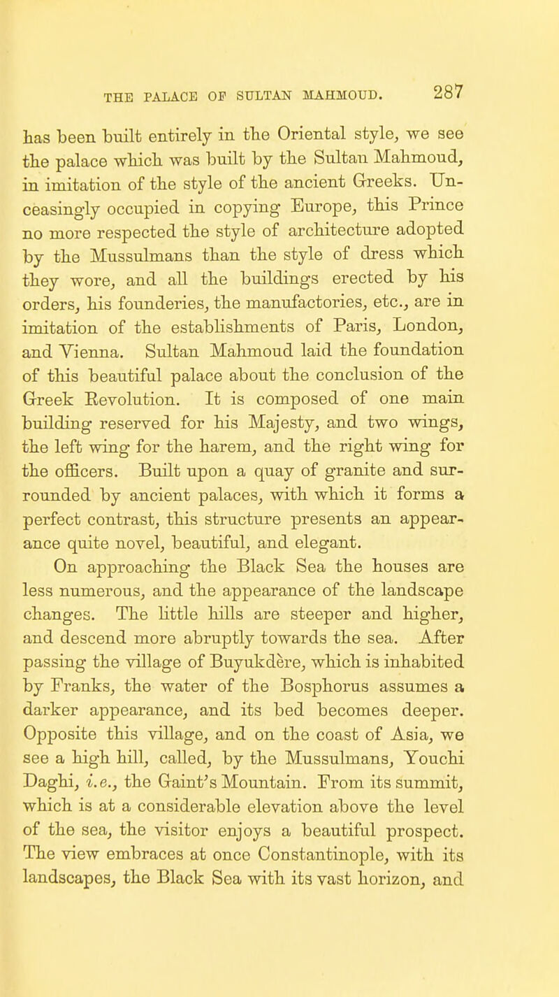 has been built entirely in the Oriental style, we see the palace which was iDuilt by the Sultan Mahmoud, in imitation of the style of the ancient Grreeks. Un- ceasingly occupied in copying Europe, this Prince no more respected the style of architecture adopted by the Mussulmans than the style of dress which they wore, and all the buildings erected by his orders, his founderies, the manufactories, etc., are in imitation of the establishments of Paris, London, and Vienna. Sultan Mahmoud laid the foundation of this beautiful palace about the conclusion of the Greek Kevolution. It is composed of one main building reserved for his Majesty, and two wings, the left wing for the harem, and the right wing for the oflBicers. Built upon a quay of granite and sur- rounded by ancient palaces, with which it forms a perfect contrast, this structure presents an appear- ance quite novel, beautiful, and elegant. On approaching the Black Sea the houses are less numerous, and the appearance of the landscape changes. The little hills are steeper and higher, and descend more abruptly towards the sea. After passing the village of Buyukdere, which is inhabited by Franks, the water of the Bosphorus assumes a darker appearance, and its bed becomes deeper. Opposite this village, and on the coast of Asia, we see a high hill, called, by the Mussulmans, Youchi Daghi, i.e., the Graint^s Mountain. Prom its summit, which is at a considerable elevation above the level of the sea, the visitor enjoys a beautiful prospect. The view embraces at once Constantinople, with its landscapes, the Black Sea with its vast horizon, and