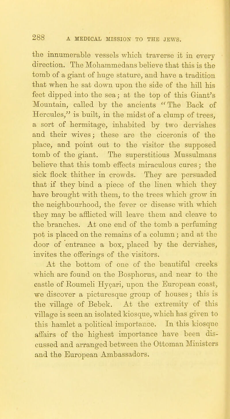 the inmimerable vessels whick traverse it in every direction. The Mohammedans believe that this is the tomb of a giant of huge stature, and have a tradition that when he sat down upon the side of the hill his feet dipped into the sea; at the top of this Giant's Mountain, called by the ancients The Back of Hercules, is built, in the midst of a clump of trees, a sort of hermitage, inhabited by two dervishes and their wives; these are the ciceronis of the place, and point out to the visitor the supposed tomb of the giant. The superstitious Mussulmans believe that this tomb effects miraculous cures; the sick flock thither in crowds. They are persuaded that if they bind a piece of the linen which they have brought with them, to the trees which grow in the neighbourhood, the fever or disease with which they may be afflicted will leave them and cleave to the branches. At one end of the tomb a perfuming pot is placed on the remains of a column; and at the door of entrance a box, placed by the dervishes, invites the offerings of the visitors. At the bottom of one of the beautiful creeks which are found on the Bosphorus, and near to the castle of Roumeli Hygari, upon the European coast, we discover a picturesque group of houses; this is the village of Bebek. At the extremity of this village is seen an isolated kiosque, which has given to this hamlet a political importance. In this kiosque aff'airs of the highest importance have been dis- cussed and arrang-ed between the Ottoman Ministers and the European Ambassadors.