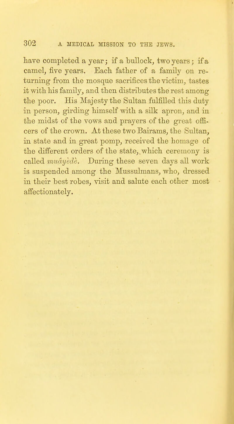 have completed a year; if a bullock, two years; if a camelj five years. Each father of a family on re- turning from the mosque sacrifices the victim, tastes it with his family, and then distributes the rest among the poor. His Majesty the Sultan fulfilled this duty in person, girding himself with a silk apron, and in the midst of the vows and prayers of the great oflB.. cers of the crown. At these two Bairams, the Sultan, in state and in great pomp, received the homage of the different orders of the state,, which ceremony is called muciyede. During these seven days aU work is suspended among the Mussulmans, who, dressed in their best robes, visit and salute each other most affectionately.