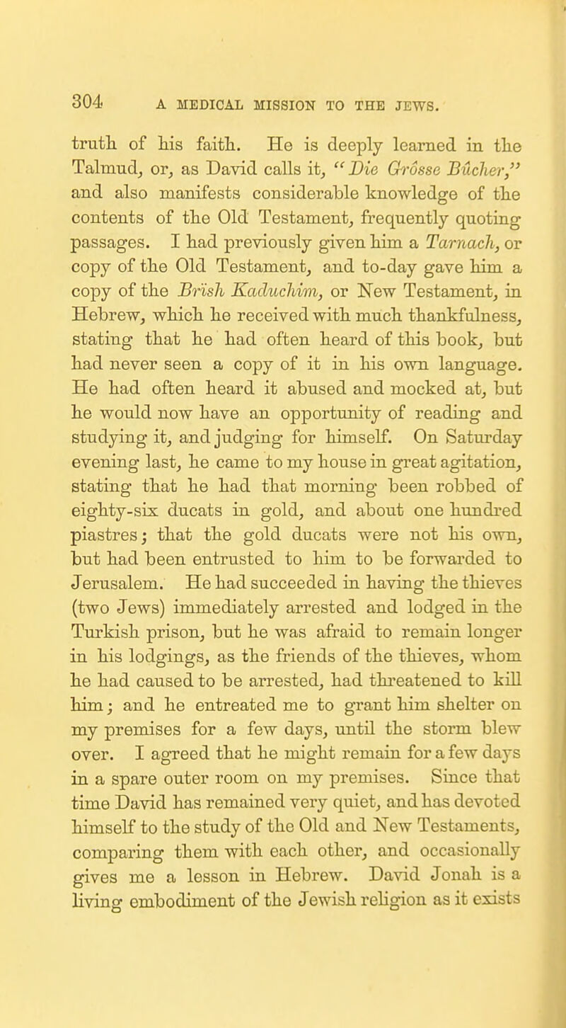 trutli of his faitli. He is deeply learned in the Talmudj or^ as David calls it^  Die ChSsse Bucher, and also manifests considerable knowledge of the contents of the Old Testamentj frequently quoting passages. I had previously given him a Tarnach, or copy of the Old Testament, and to-day gave him a copy of the Br'ish KacliicJiim, or New Testament, in Hebrew, which he received with much thankfulness, stating that he had often heard of this book, but had never seen a copy of it in his own language. He had often heard it abused and mocked at, but he would now have an opportunity of reading and studying it, and judging for himself. On Saturday evening last, he came to my house in great agitation, stating that he had that morning been robbed of eighty-six ducats in gold, and about one hundred piastres; that the gold ducats were not his own, but had been entrusted to him to be forwarded to Jerusalem. He had succeeded in having the thieves (two Jews) immediately arrested and lodged in the Turkish prison, but he was afraid to remain longer in his lodgings, as the friends of the thieves, whom he had caused to be arrested, had thi'eatened to kill him j and he entreated me to grant him shelter on my premises for a few days, until the storm blew over. I agreed that he might remain for a few days in a spare outer room on my premises. Siace that time David has remained veiy quiet, and has devoted himself to the study of the Old and New Testaments, comparing them with each other, and occasionally gives me a lesson in Hebrew. David Jonah is a living embodiment of the Jewish religion as it exists