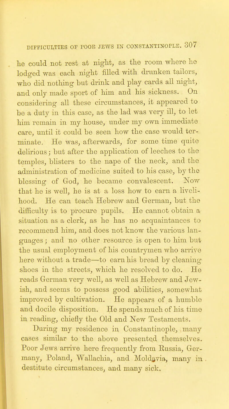 he could not rest at niglit, as tlie room wliere lie lodo-ed was each nio-M filled with drunken tailors, who did nothing but drink and play cards all night, a,nd only made sjDort of him and his sickness. On considering all these circumstances, it appeared to be a duty in this case, as the lad was very ill, to let him remain in my house, under my own immediate care, until it could be seen how the case would ter- minate. He was, afterwards, for some time quite delirious; but after the application of leeches to the temples, blisters to the nape of the neck, and the administration of mediciae suited to his case, by the blessing of God, he became convalescent. Now that he is well, he is at a loss how to earn a liveli- hood. He can teach Hebrew and German, but the difficulty is to procure pupils. He cannot obtain a situation as a clerk, as he has no acquaintances to recommend him^ and does not know the various lan- guages ; and no other resource is open to him but the usual employment of his countrymen who arrive here without a trade—to earn his bread by cleaning shoes in the streets, which he resolved to do. He reads German very well, as well as Hebrew and Jew- ish, and seems to possess good abilities^ somewhat improved by cultivation. He appears of a humble and docile disposition. He spends much of his time in reading, chiefly the Old and New Testaments. Daring my residence in Constantinople, many cases similar to the above presented themselves. Poor Jews arrive here frequently from Russia, Ger- many, Poland, Wallachia, and Moldavia, many in destitute circumstances, and many sick.