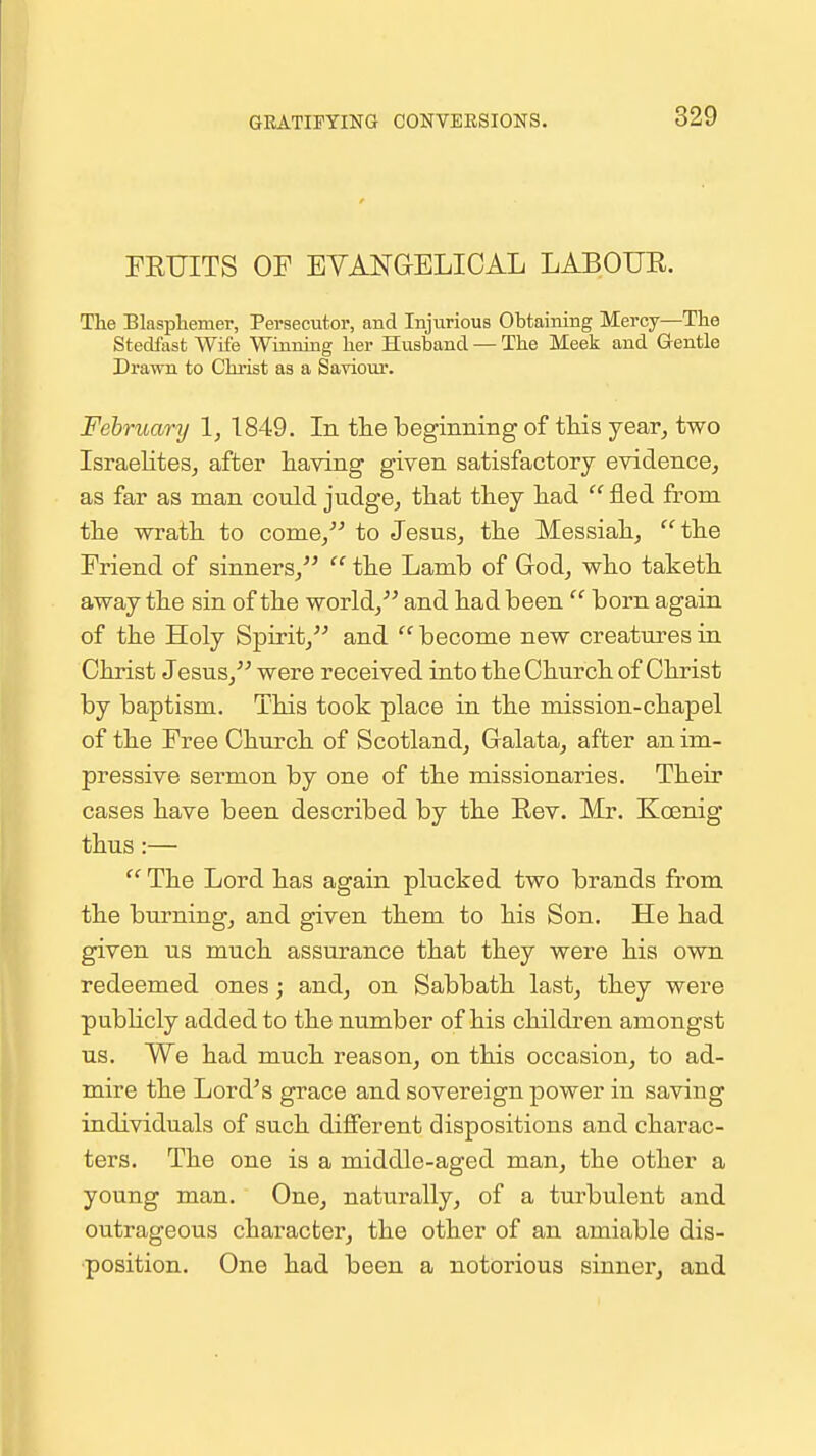 GRATIFYING CONVERSIONS. FEUITS OF EVANGELICAL LABOUR. The Blaspliemer, Persecutor, and Injurious Obtaining Mercy—The Stedfast Wife Winning her Husband — The Meek and G-entle Drawn to Christ as a Saviour. February \, 1849. In the beginning of this year^ two Israelites^ after having given satisfactory evidence^ as far as man could judge^ that they had  fled from the wrath to come, to Jesus, the Messiah, the Friend of sinners,  the Lamb of Grod, who taketh away the sin of the world,'-* and had been  born again of the Holy Spirit, and  become new creatures in Christ Jesus, were received into the Church of Christ by baptism. This took place in the mission-chap el of the Free Church of Scotland, Galata, after an im- pressive sermon by one of the missionaries. Their cases have been described by the Rev. Mr. Koenig thus:—  The Lord has again plucked two brands from the burning, and given them to his Son. He had given us much assurance that they were his own redeemed ones; and, on Sabbath last, they were pubhcly added to the number of his children amongst us. We had much reason, on this occasion, to ad- mire the Lord^s grace and sovereign power in saving individuals of such different dispositions and charac- ters. The one is a middle-aged man, the other a young man. One, naturally, of a turbulent and outrageous character, the other of an amiable dis- position. One had been a notorious sinner, and