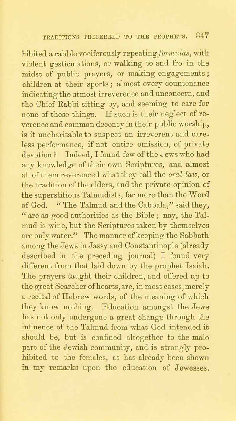 Mbited a rabble vociferously re-peatingformtdas, witli violent gesticulations, or walking to and fro in the midst of public prayers, or making engagements; ckildren at tlieir sports; almost every countenance indicating the utmost irreverence and unconcern, and the Ckief Rabbi sitting by, and seeming to care for none of these things. If such is their neglect of re- verence and common decency in their public worship, is it uncharitable to suspect an irreverent and care- less performance, if not entire omission, of private devotion ? Indeed, I found few of the Jews who had any knowledge of their own Scriptures, and almost all of them reverenced what they call the oral laxo, or the tradition of the elders, and the private opinion of the superstitious Talmudists, far more than the Word of God.  The Talmud and the Cabbala,-'^ said they,  are as good authorities as the Bible ; nay, the Tal- mud is wine, but the Scriptures taken by themselves are only water. The manner of keeping the Sabbath among the Jews in Jassy and Constantinople (already described in the preceding journal) I found very different from that laid down by the prophet Isaiah. The prayers taught their children, and offered up to the great Searcher of hearts, are, in most cases, merely a recital of Hebrew words, of the meaning of which they know nothing. Education amongst the Jews has not only undergone a great change through the influence of the Talmud from what God intended it should be, but is confined altogether to the male part of the Jewish community, and is strongly pro- hibited to the females, as has already been shown in my remarks upon the education of Jewesses.