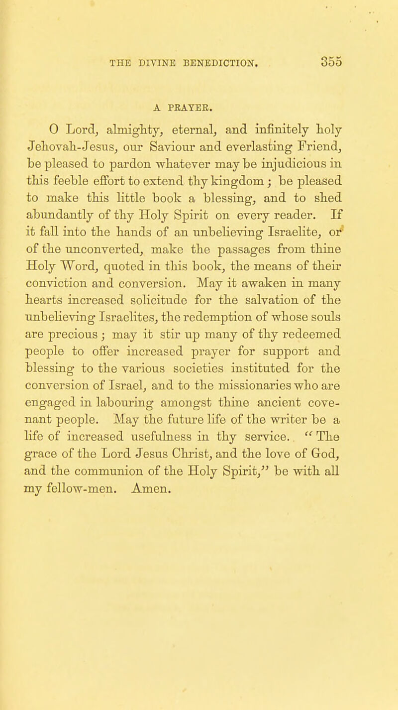 A PRAYER. 0 Lord, filmigMy, eternal^ and infinitely toly Jeliova]i-Jesiis, our Saviour and everlasting Friend, be pleased to pardon whatever may be injudicious in this feeble eflfort to extend thy kingdom j be pleased to make this little book a blessing, and to shed abundantly of thy Holy Spirit on every reader. If it fall into the hands of an unbelieving Israelite, or' of the unconverted, make the passages from thine Holy Word, quoted in this book, the means of their conviction and conversion. May it awaken in many hearts increased solicitude for the salvation of the nnbelieving Israelites, the redemption of whose souls are precious ; may it stir up many of thy redeemed people to offer increased prayer for support and blessing to the various societies instituted for the conversion of Israel, and to the missionaries who are engaged in labouring amongst thine ancient cove- nant people. May the future life of the writer be a life of increased usefulness in thy service.  The grace of the Lord Jesus Christ, and the love of God, and the communion of the Holy Spirit, be with all my fellow-men. Amen.