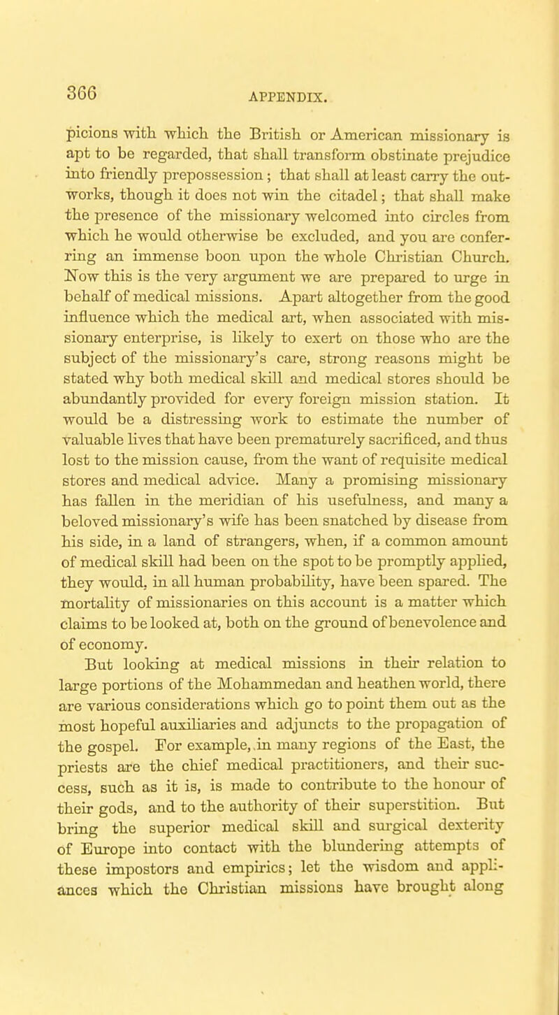 picions witli whicli the British, or American missionary is apt to be regarded, that shall transfonn obstinate prejudice into friendly prepossession; that shall at least carry the out- works, though it does not win the citadel; that shall make the presence of the missionary welcomed into circles from which he would otherwise be excluded, and you are confer- ring an immense boon upon the whole Christian Chm-ch. Now this is the very argument we are prepared to urge in behalf of medical missions. Apart altogether from the good influence which the medical art, when associated with mis- sionary enterprise, is likely to exert on those who are the subject of the missionary's care, strong reasons might be stated why both medical skill and medical stores should be abundantly provided for every foreign mission station. It would be a distressing work to estimate the number of valuable lives that have been prematurely sacrificed, and thus lost to the mission cause, from the want of requisite medical stores and medical advice. Many a promising missionary has fallen in the meridian of his usefulness, and many a beloved missionary's wife has been snatched by disease from his side, in a land of strangers, when, if a common amount of medical skill had been on the spot to be promptly applied, they would, in all human probability, have been spai-ed. The mortality of missionaries on this account is a matter which claims to be looked at, both on the ground of benevolence and of economy. But looking at medical missions in their relation to large portions of the Mohammedan and heathen world, there are various considerations which go to point them out as the most hopeful auxiliaries and adjuncts to the propagation of the gospel. For example, ,in many regions of the East, the priests are the chief medical practitioners, and their suc- cess, such as it is, is made to contribute to the honom- of their gods, and to the authority of their superstition. But bring the superior medical skill and sm-gical dexterity of Europe into contact with the blundering attempts of these impostors and empirics; let the wisdom and appli- ancea which the Christian missions have brought along