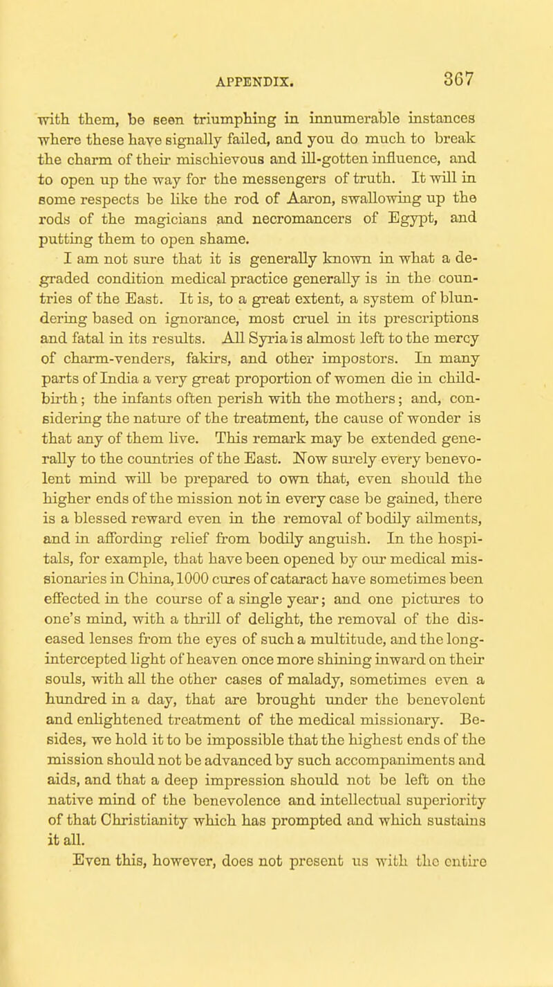 with them, be Been triumphing in innumerable instances where these have signally failed, and you do much to break the charm of their mischievous and ill-gotten influence, and to open up the way for the messengers of truth. It will in some respects be like the rod of Aaron, swallowing up the rods of the magicians and necromancers of Egypt, and putting them to open shame. I am not sure that it is generally known in what a de- graded condition medical practice generally is in the coun- tries of the East. It is, to a great extent, a system of blun- dering based on ignorance, most cruel in its prescriptions and fatal in its results. All Syria is almost left to the mercy of charm-venders, fakirs, and other impostors. In many parts of India a very great proportion of women die in child- birth ; the infants often perish with the mothers; and, con- sidering the nature of the treatment, the cause of wonder is that any of them live. This remark may be extended gene- rally to the countries of the East. Now sm-ely every benevo- lent mind will be prepared to own that, even shordd the higher ends of the mission not in every case be gained, there is a blessed reward even in the removal of bodily ailments, and in afibrdiiig relief from bodily anguish. In the hospi- tals, for example, that have been opened by our medical mis- sionaries in China, 1000 cures of cataract have sometimes been effected in the course of a single year; and one pictures to one's mind, with a thrill of dehght, the removal of the dis- eased lenses from the eyes of such a multitude, and the long- intercepted light of heaven once more shining inward on their souls, with aU the other cases of malady, sometimes even a himdred in a day, that are brought under the benevolent and enlightened treatment of the medical missionary. Be- sides, we hold it to be impossible that the highest ends of the mission should not be advanced by such accompaniments and aids, and that a deep impression should not be left on the native mind of the benevolence and intellectual superiority of that Christianity which has prompted and which sustains it all. Even this, however, does not present us with the entire