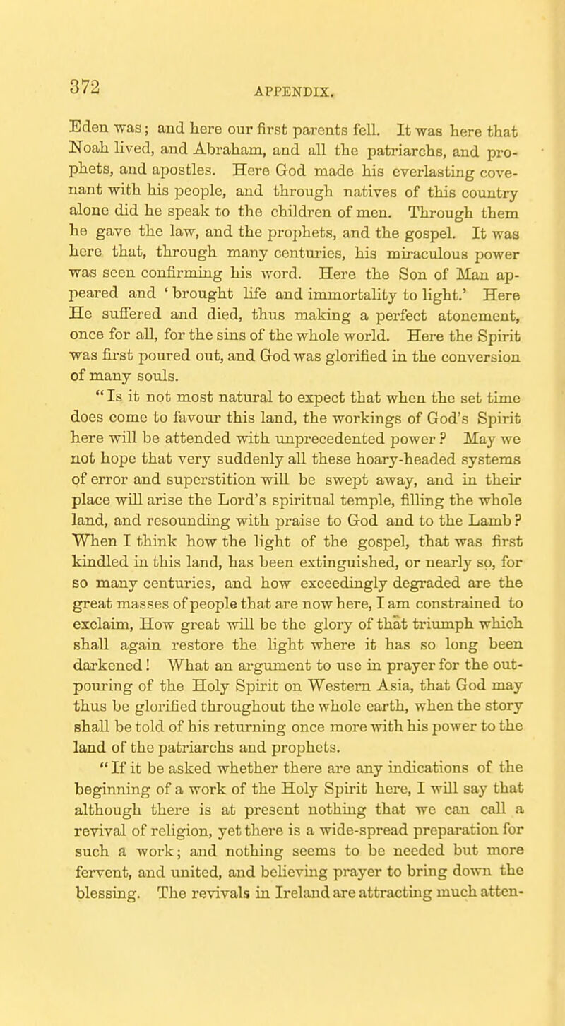 Eden was; and here our first parents fell. It was here that Noah lived, and Abraham, and all the ijatriarchs, and pro- phets, and apostles. Here God made his everlasting cove- nant with his people, and through natives of this country- alone did he speak to the children of men. Through them he gave the law, and the prophets, and the gospel. It was here that, through many centuries, his miraculous power was seen confirming his word. Here the Son of Man ap- peared and ' brought life and immortality to light.' Here He sufiered and died, thus making a perfect atonement, once for all, for the sins of the whole world. Here the Spirit was first poured out, and God was glorified in the conversion of many souls. Is it not most natural to expect that when the set time does come to favour this land, the workings of God's Spirit here will be attended with unprecedented power ? May we not hope that very suddenly aU these hoary-headed systems of error and superstition will be swept away, and in their place will arise the Lord's spiritual temple, filling the whole land, and resounduig with praise to God and to the Lamb ? When I think how the light of the gospel, that was first kindled in this land, has been extinguished, or nearly so, for so many centuries, and how exceedingly degraded are the great masses of people that ai-e now here, I am constrained to exclaim. How great will be the glory of that triumph which shall again restore the Hght where it has so long been darkened! What an argument to use in prayer for the out- pom-ing of the Holy Spirit on Western Asia, that God may thus be glorified throughout the whole earth, when the story shall be told of his returning once more with his power to the land of the patriarchs and prophets.  If it be asked whether there are any indications of the beginning of a work of the Holy Spirit here, I will say that although there is at present nothing that we can call a revival of religion, yet there is a wide-spread preparation for such a work; and nothing seems to be needed but more fervent, and united, and believing prayer to bring down the blessing. The revivals in Ireland are attracting much atten-