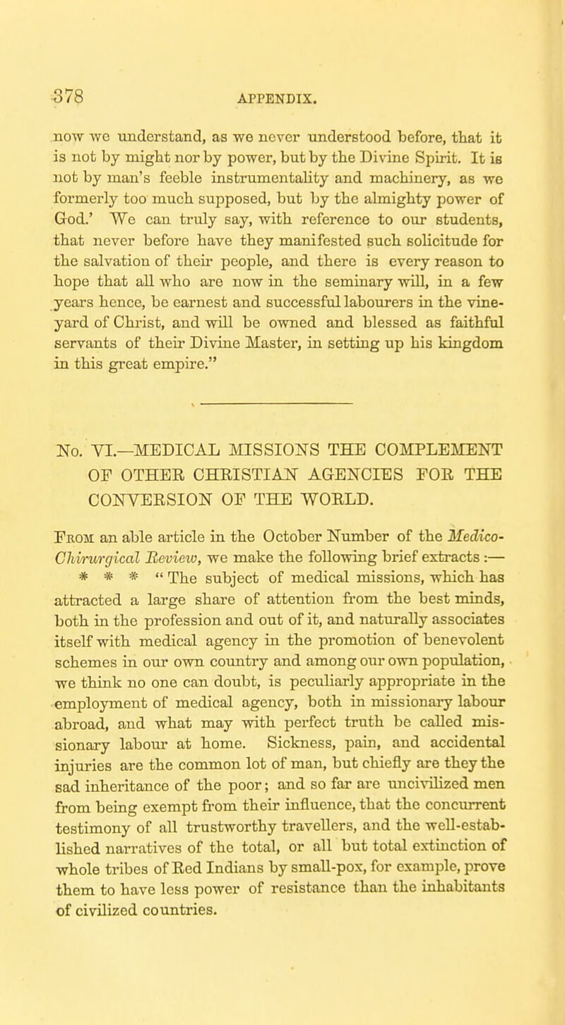 no-w we understand, as we never understood before, tliat it is not by might nor by power, but by tbe Divine Spirit. It is not by man's feeble instrumentality and machinery, as we formerly too much supposed, but by the almighty power of God.' We can truly say, with reference to our students, that never before have they manifested such soHcitude for the salvation of their people, and there is every reason to hope that all who are now in the seminary will, in a few years hence, be earnest and successful labourers in the vine- yard of Christ, and will be owned and blessed as faithful servants of their Divine Master, in setting up his kingdom in this great empire. No. VI.—MEDICAL MISSIONS THE COMPLEMENT OF OTHER CHRISTIAN AGENCIES FOR THE CONVERSION OF THE WORLD. Fkom an able article in the October Number of the Medico- Cliwurgical Review, we make the follovring brief extracts :— * * *  The subject of medical missions, which has attracted a large share of attention fi-om the best minds, both in the profession and out of it, and naturally associates itself with medical agency in the promotion of benevolent schemes in our own country and among our own population, we think no one can doubt, is peculiarly appropriate in the employment of medical agency, both in missionaiy labour abroad, and what may with perfect truth be called mis- sionary labour at home. Sickness, pain, and accidental injuries are the common lot of man, but chiefly are they the sad inheritance of the poor; and so far are uncivilized men from being exempt fi-om their influence, that the concurrent testimony of all trustworthy travellers, and the well-estab- lished narratives of the total, or all but total extinction of whole tribes of Red Indians by small-pox, for example, prove them to have less power of resistance than the inhabitants of civilized countries.