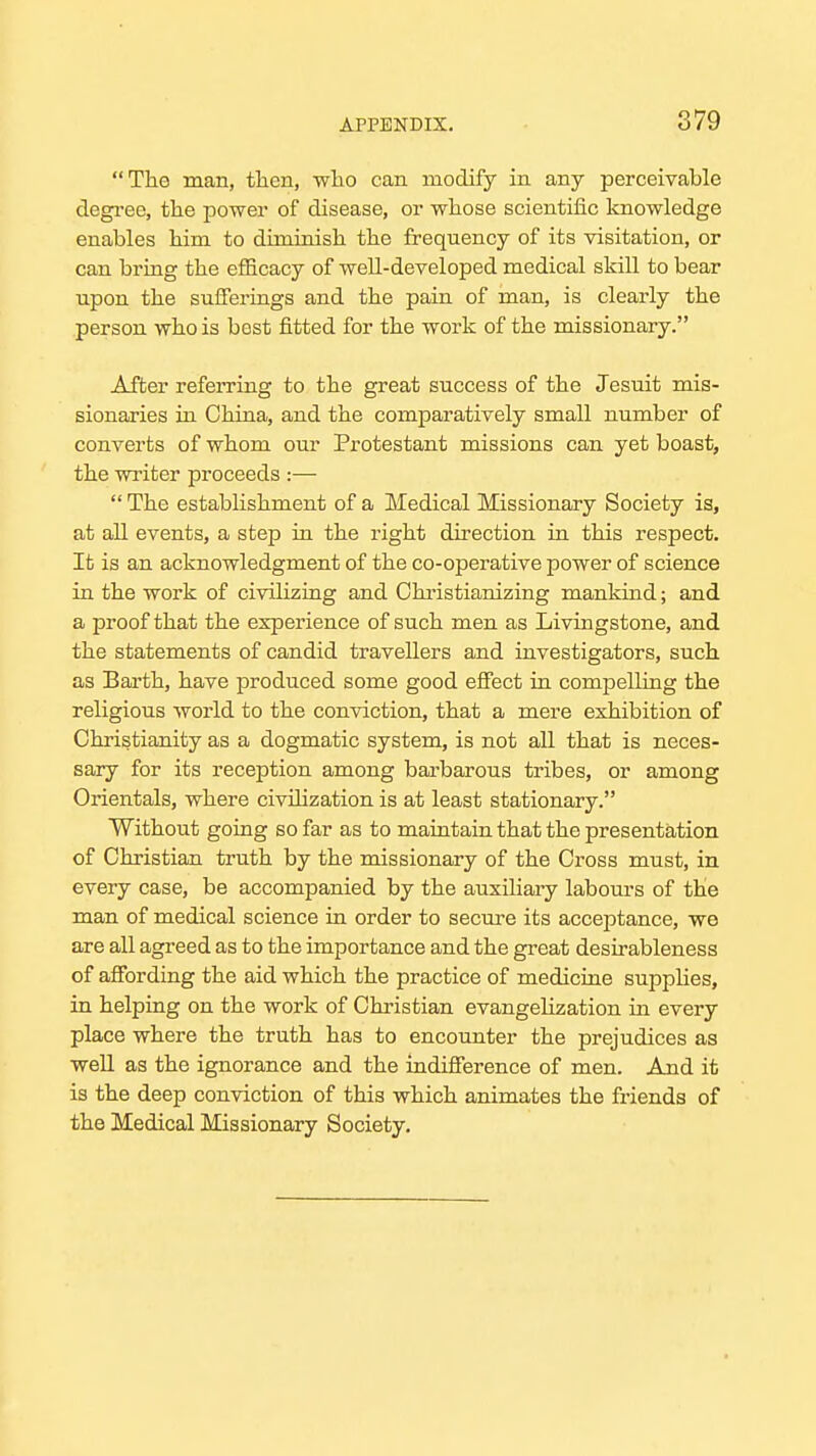 ThG man, tlien, who can modify in any perceivable degi-ee, the power of disease, or whose scientific Icnowledge enables him to diminish the frequency of its visitation, or can bring the efficacy of well-developed medical skill to bear upon the sufferings and the pain of man, is clearly the person who is best fitted for the work of the missionary. After referring to the great success of the Jesuit mis- sionaries in China, and the comparatively small number of converts of whom our Protestant missions can yet boast, the writer proceeds :—  The establishment of a Medical Missionary Society is, at all events, a step in the right du-ection in this respect. It is an acknowledgment of the co-operative power of science in the work of civilizing and Chi-istianizing mankind; and a proof that the experience of such men as Livingstone, and the statements of candid travellers and investigators, such as Earth, have produced some good efiect in compelling the religious world to the conviction, that a mere exhibition of Christianity as a dogmatic system, is not all that is neces- sary for its reception among bai'barous tribes, or among Orientals, where civilization is at least stationary. Without going so far as to maintain that the presentation of Christian truth by the missionary of the Cross must, in every case, be accompanied by the auxiliary labours of the man of medical science in order to secm-e its acceptance, we are all agreed as to the importance and the great desirableness of afibrding the aid which the practice of medicine supphes, in helping on the work of Christian evangelization in every place where the truth has to encounter the prejudices as well as the ignorance and the indifierence of men. And it is the deep conviction of this which animates the friends of the Medical Missionary Society.