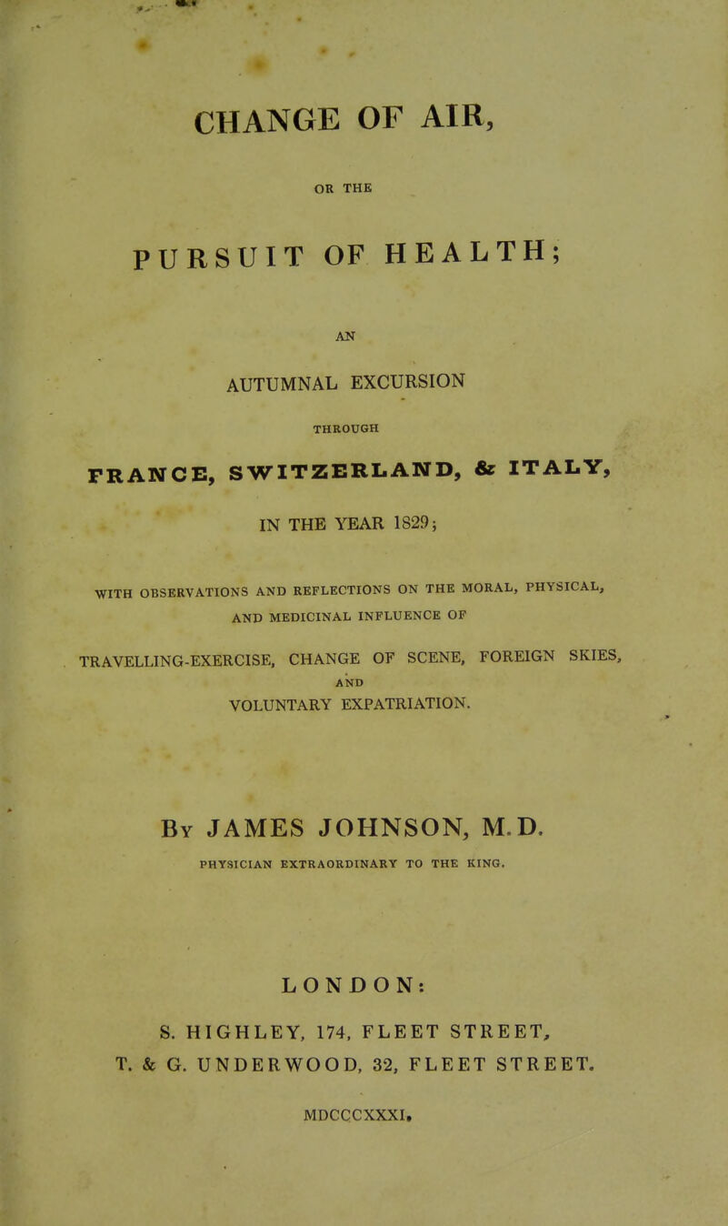 CHANGE OF AIR, OR THE PURSUIT OF HEALTH; AN AUTUMNAL EXCURSION THROUGH FRANCE, SWITZERLAND, & ITALY, IN THE YEAR 1829; WITH OBSERVATIONS AND REFLECTIONS ON THE MORAL, PHYSICAL, AND MEDICINAL INFLUENCE OF TRAVELLING-EXERCISE. CHANGE OF SCENE, FOREIGN SKIES, AISTD VOLUNTARY EXPATRIATION. By JAMES JOHNSON, M.D. PHYSICIAN EXTRAORDINARY TO THE KING. LONDON: S. HIGHLEY, 174. FLEET STREET, T. & G. UNDERWOOD. 32, FLEET STREET. MDCCCXXXI,