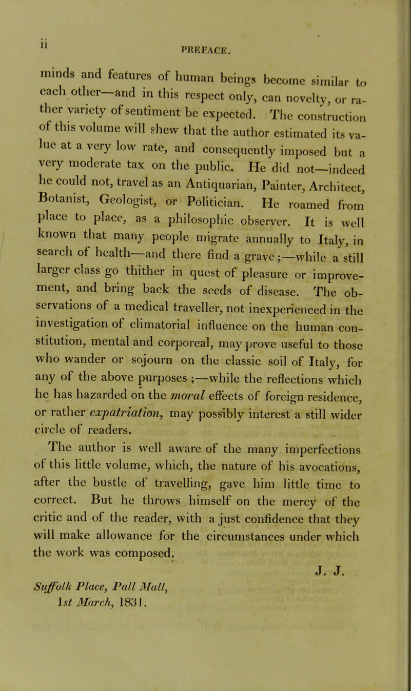 11 PRKFACE. minds and features of human beings become similar to each other-and in this respect only, can novelty, or ra- ther variety of sentiment be expected. The construction of this volume will shew that the author estimated its va- lue at a very low rate, and consequently imposed but a very moderate tax on the public. He did not—indeed he could not, travel as an Antiquarian, Painter, Architect, Botanist, Geologist, or Politician. He roamed from' place to place, as a philosophic observer. It is well known that many people migrate annually to Italy, in search of health—and there find a grave;—while a still larger class go thither in quest of pleasure or improve- ment, and bring back the seeds of disease. The ob- servations of a medical traveller, not inexperienced in the investigation of climatorial influence on the human con- stitution, mental and corporeal, may prove useful to those who wander or sojourn on the classic soil of Italy, for any of the above purposes ;—while the reflections which he has hazarded on the moral effects of foreign residence, or mihev expatriation, may possibly interest a still wider circle of readers. The author is well aware of the many imperfections of this little volume, which, the nature of his avocations, after the bustle of travelling, gave him little time to correct. But he throws himself on the mercy of the critic and of the reader, with a just confidence that they will make allowance for the circumstances under which the work was composed. J. J. Suffolk Place, Pall Mall, 1st March, 1831.