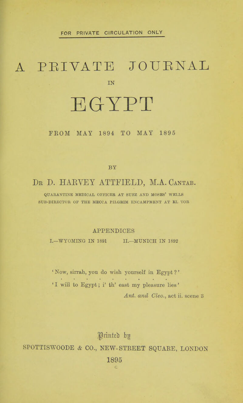 FOR PRIVATE CIRCULATION ONLY A PRIVATE JOURNAL IN EGYPT FEOM MAY 1894 TO MAY 1895 BY Dr D. HAEVEY ATTFIELD, M.A. Cantab. QUARANTINE MEDICAL OFFICER AT SUEZ AND MOSES' WELLS SUB-DIRECTOR OF THE MECCA PILGRIM ENCAMPMENT AT EL TOR APPENDICES I.—WYOMING- IN 1891 II.—MUNICH IN 1892 ' Now, sirrah, you do wish yourself in Egypt ? ' ' I will to Egypt; i' th' east my pleasure lies' Ant. and Cleo., act ii. scene 3 printcb bg SPOTTISWOODE & CO., NEW-STREET SQUARE, LONDON 1895