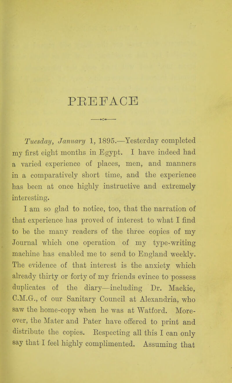 PREFACE Tuesday, January 1, 1895.—Yesterday completed my first eight months in Egypt. I have indeed had a varied experience of places, men, and manners in a comparatively short time, and the experience has been at once highly instructive and extremely interesting. I am so glad to notice, too, that the narration of that experience has proved of interest to what I find to be the many readers of the three copies of my Journal which one operation of my type-writing machine has enabled me to send to England weekly. The evidence of that interest is the anxiety which already thirty or forty of my friends evince to possess duplicates of the diary—including Dr. Mackie, C.M.G., of our Sanitary Council at Alexandria, who saw the home-copy when he was at Watford. More- over, the Mater and Pater have offered to print and distribute the copies. Eespecting all this I can only say that I feel highly complimented. Assuming that