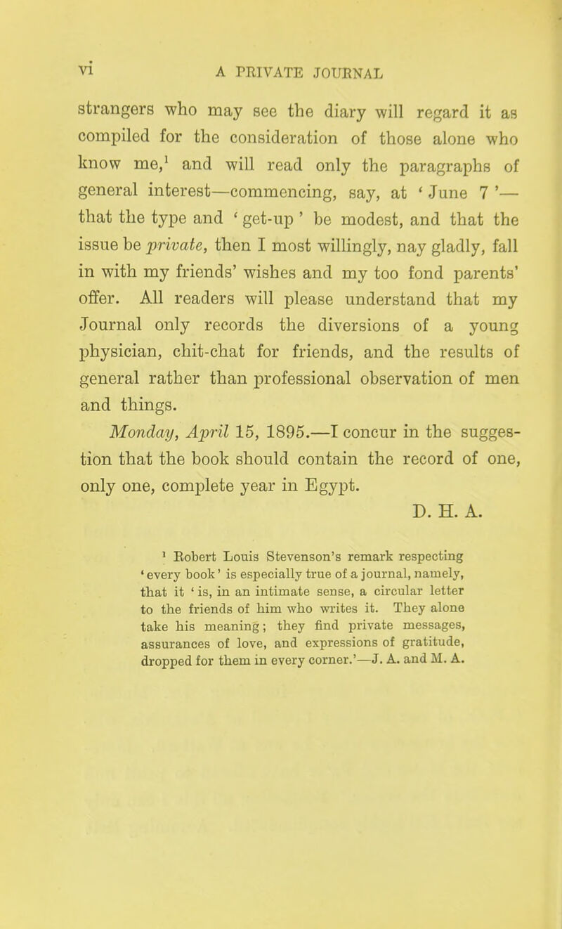 strangers who may see the diary will regard it as compiled for the consideration of those alone who know me,1 and will read only the paragraphs of general interest—commencing, say, at ' June 7 '— that the type and * get-up ' be modest, and that the issue be private, then I most willingly, nay gladly, fall in with my friends' wishes and my too fond parents' offer. All readers will please understand that my Journal only records the diversions of a young physician, chit-chat for friends, and the results of general rather than professional observation of men and things. Monday, April 15, 1895.—I concur in the sugges- tion that the book should contain the record of one, only one, complete year in Egypt. D. H. A. 1 Robert Louis Stevenson's remark respecting * every book' is especially true of a journal, namely, tbat it ' is, in an intimate sense, a circular letter to the friends of him who writes it. They alone take his meaning; they find private messages, assurances of love, and expressions of gratitude, dropped for them in every corner.'—J. A. and M. A.