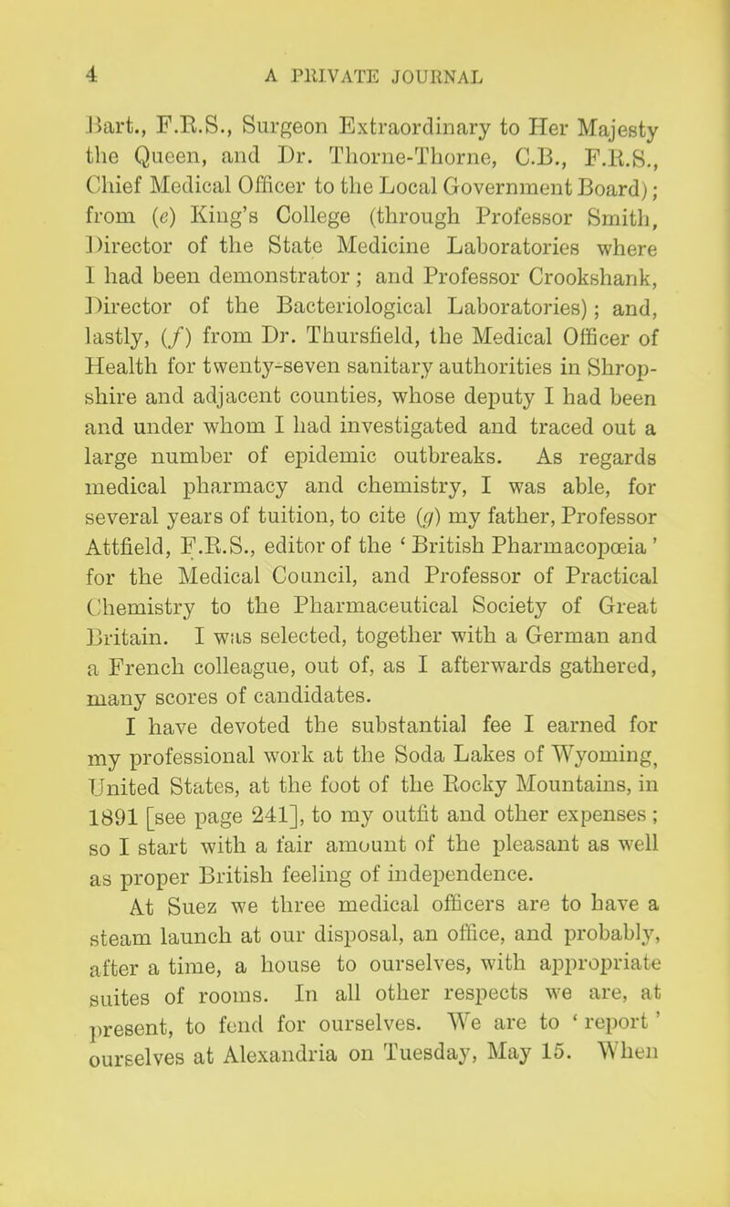 Bart., F.R.S., Surgeon Extraordinary to Her Majesty the Queen, and Dr. Thorne-Thorne, C.B., F.H.S., Chief Medical Officer to the Local Government Board); from (c) King's College (through Professor Smith, Director of the State Medicine Laboratories where I had been demonstrator; and Professor Crookshank, Director of the Bacteriological Laboratories); and, lastly, (/) from Dr. Thursfield, the Medical Officer of Health for twenty-seven sanitary authorities in Shrop- shire and adjacent counties, whose deputy I had been and under whom I had investigated and traced out a large number of epidemic outbreaks. As regards medical pharmacy and chemistry, I was able, for several years of tuition, to cite (g) my father, Professor Attfield, F.R.S., editor of the ' British Pharmacopoeia ' for the Medical Council, and Professor of Practical Chemistry to the Pharmaceutical Society of Great Britain. I was selected, together with a German and a French colleague, out of, as I afterwards gathered, many scores of candidates. I have devoted the substantia] fee I earned for my professional work at the Soda Lakes of Wyoming, United States, at the foot of the Rocky Mountains, in 1891 [see page 241], to my outfit and other expenses; so I start with a fair amount of the pleasant as well as proper British feeling of independence. At Suez we three medical officers are to have a steam launch at our disposal, an office, and probably, after a time, a house to ourselves, with appropriate suites of rooms. In all other respects we are, at present, to fend for ourselves. We are to ' report1 ourselves at Alexandria on Tuesday, May 15. When