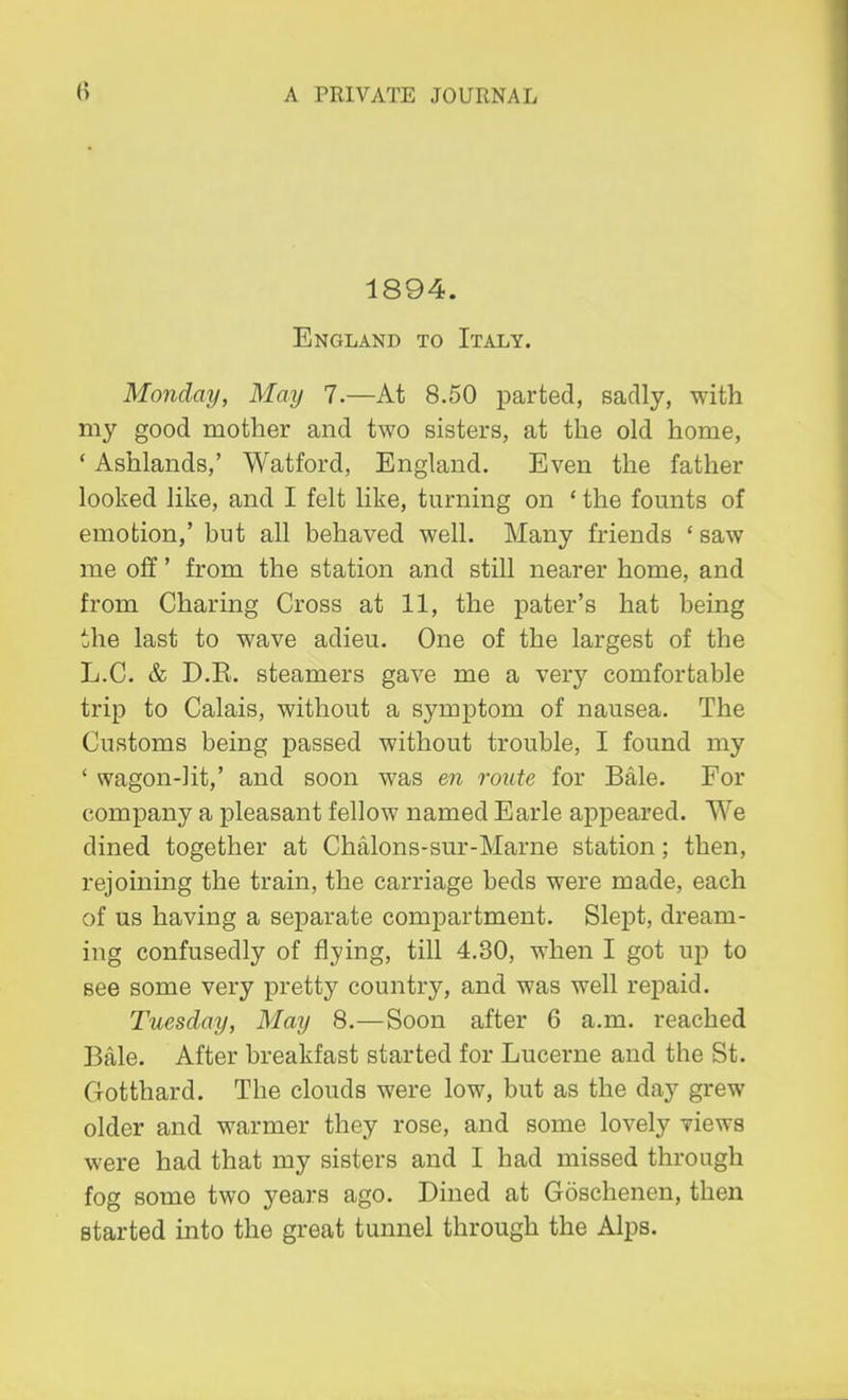 1894. England to Italy. Monday, May 7.—At 8.50 parted, sadly, with my good mother and two sisters, at the old home, ' Ashlands,' Watford, England. Even the father looked like, and I felt like, turning on ' the founts of emotion,' but all behaved well. Many friends ' saw me off' from the station and still nearer home, and from Charing Cross at 11, the pater's hat being the last to wave adieu. One of the largest of the L.C. & D.R. steamers gave me a very comfortable trip to Calais, without a symptom of nausea. The Customs being passed without trouble, I found my ' wagon-lit,' and soon was en route for Bale. For company a pleasant fellow named Earle appeared. We dined together at Chalons-sur-Marne station; then, rejoining the train, the carriage beds were made, each of us having a separate compartment. Slept, dream- ing confusedly of flying, till 4.30, when I got up to see some very pretty country, and was well repaid. Tuesday, May 8.—Soon after 6 a.m. reached Bale. After breakfast started for Lucerne and the St. Gotthard. The clouds were low, but as the day grew older and warmer they rose, and some lovely views were had that my sisters and I had missed through fog some two years ago. Dined at Goschenen, then started into the great tunnel through the Alps.