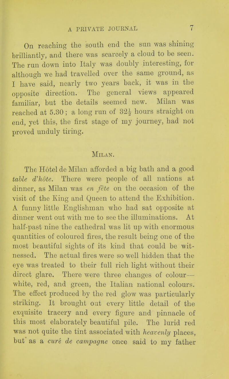 On reaching the south end the sun was shining brilliantly, and there was scarcely a cloud to be seen. The run down into Italy was doubly interesting, for although we had travelled over the same ground, as I have said, nearly two years back, it was in the opposite direction. The general views appeared familiar, but the details seemed new. Milan was reached at 5.30; a long run of 32^ hours straight on end, yet this, the first stage of my journey, had not proved unduly tiring. Milan. The Hotel de Milan afforded a big bath and a good table d'hote. There were people of all nations at dinner, as Milan was en fete on the occasion of the visit of the King and Queen to attend the Exhibition. A funny little Englishman who had sat opposite at dinner went out with me to see the illuminations. At half-past nine the cathedral was lit up with enormous quantities of coloured fires, the result being one of the most beautiful sights of its kind that could be wit- nessed. The actual fires were so well hidden that the eye was treated to their full rich light without their direct glare. There were three changes of colour— white, red, and green, the Italian national colours. The effect produced by the red glow was particularly striking. It brought out every little detail of the exquisite tracery and every figure and pinnacle of this most elaborately beautiful pile. The lurid red was not quite the tint associated with heavenly places, but as a cure de campagne once said to my father