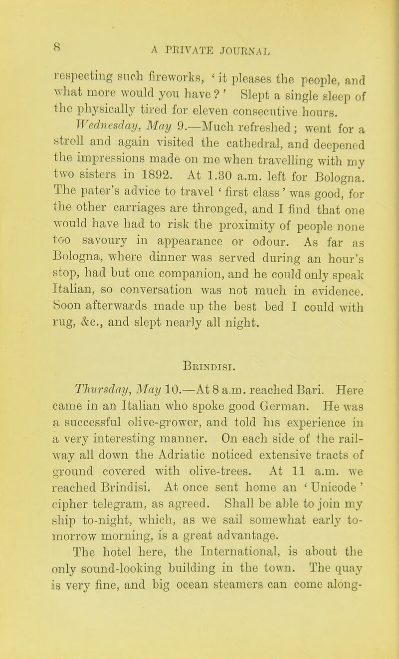 respecting such fireworks, < it pleases the people, and what more would you have ? ' Slept a single sleep of the physically tired for eleven consecutive hours. Wednesday, May 9.—Much refreshed ; went for a stroll and again visited the cathedral, and deepene d the impressions made on me when travelling with my two sisters in 1892. At 1.30 a.m. left for Bologna. The pater's advice to travel ' first class ' was good, for the other carriages are thronged, and I find that one would have had to risk the proximity of people none too savoury in appearance or odour. As far as Bologna, where dinner was served during an hour's stop, had but one companion, and he could only speak Italian, so conversation was not much in evidence. Soon afterwards made up the best bed I could with rug, &c, and slept nearly all night. Brindisi. Thursday, May 10.—At 8 a.m. reached Bari. Here came in an Italian who spoke good German. He was a successful olive-grower, and told his experience in a very interesting manner. On each side of the rail- way all down the Adriatic noticed extensive tracts of ground covered with olive-trees. At 11 a.m. we reached Brindisi. At once sent home an ' Unicode ' cipher telegram, as agreed. Shall be able to join my ship to-night, which, as we sail somewhat early to- morrow morning, is a great advantage. The hotel here, the International, is about the only sound-looking building in the town. The quay is very fine, and big ocean steamers can come along-