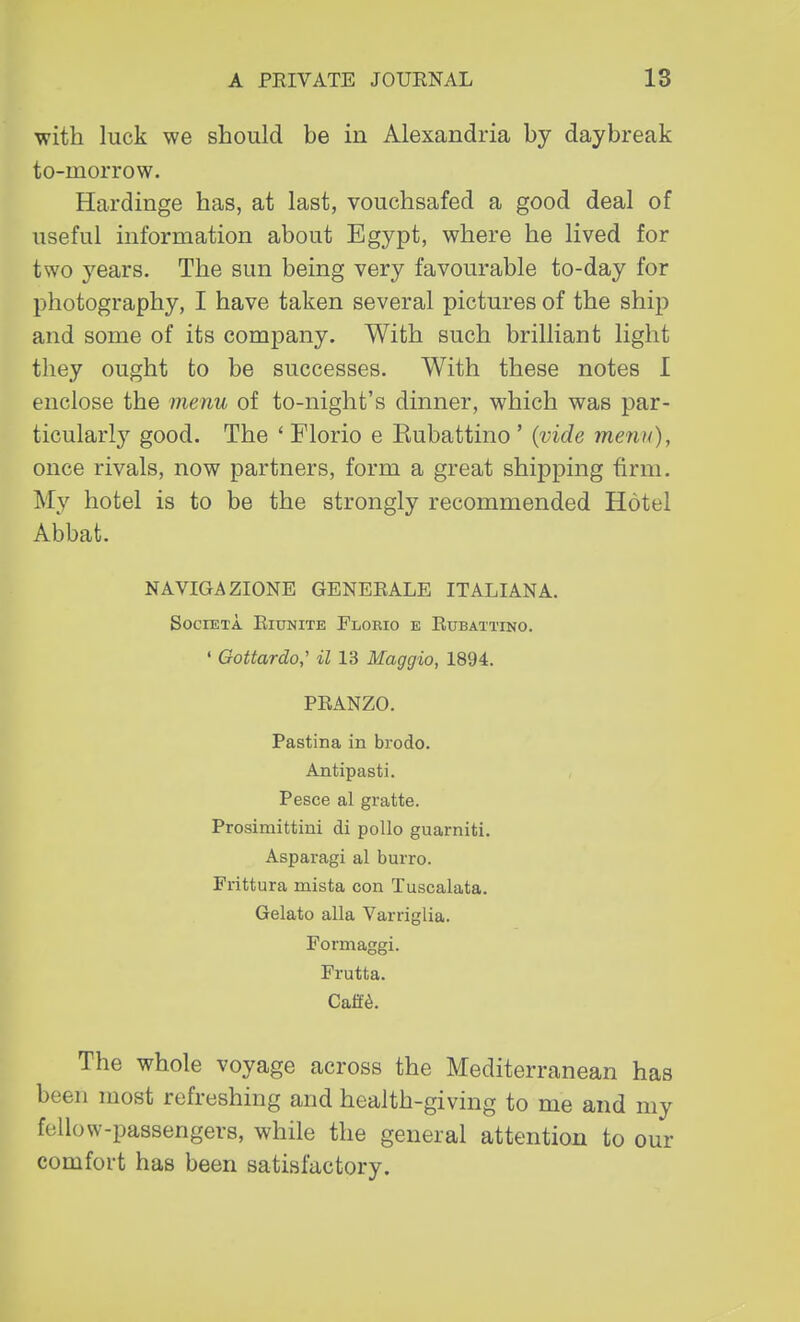 with luck we should be in Alexandria by daybreak to-morrow. Hardinge has, at last, vouchsafed a good deal of useful information about Egypt, where he lived for two years. The sun being very favourable to-day for photography, I have taken several pictures of the ship and some of its company. With such brilliant light they ought to be successes. With these notes 1 enclose the menu of to-night's dinner, which was par- ticularly good. The ' Florio e Eubattino ' (vide menu), once rivals, now partners, form a great shipping firm. My hotel is to be the strongly recommended Hotel Abbat. N AVIGA ZIONE GENERALE ITALIAN A. SOCIETA RlUNITE FlORIO E RuBATTINO. ' Gottardo,' il 13 Maggio, 1894. PRANZO. Pastina in brodo. Antipasti. Pesce al gratte. Prosimittini di polio guarniti. Asparagi al burro. Frittura mista con Tuscalata. Gelato alia Varriglia. Formaggi. Frutta. Caff£. The whole voyage across the Mediterranean has been most refreshing and health-giving to me and my fellow-passengers, while the general attention to our comfort has been satisfactory.