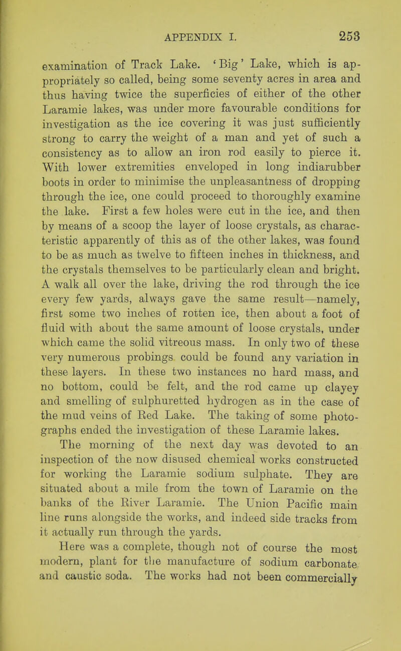 examination of Track Lake. 'Big' Lake, which is ap- propriately so called, being some seventy acres in area and thus having twice the superficies of either of the other Laramie lakes, was under more favourable conditions for investigation as the ice covering it was just sufficiently strong to carry the weight of a man and yet of such a consistency as to allow an iron rod easily to pierce it. With lower extremities enveloped in long indiarubber boots in order to minimise the unpleasantness of dropping through the ice, one could proceed to thoroughly examine the lake. First a few holes were cut in the ice, and then by means of a scoop the layer of loose crystals, as charac- teristic apparently of this as of the other lakes, was found to be as much as twelve to fifteen inches in thickness, and the crystals themselves to be particularly clean and bright. A walk all over the lake, driving the rod through the ice every few yards, always gave the same result—namely, first some two inches of rotten ice, then about a foot of fluid with about the same amount of loose crystals, under which came the solid vitreous mass. In only two of these very numerous probings could be found any variation in these layers. In these two instances no hard mass, and no bottom, could be felt, and the rod came up clayey and smelling of sulphuretted hydrogen as in the case of the mud veins of Red Lake. The taking of some photo- graphs ended the investigation of these Laramie lakes. The morning of the next day was devoted to an inspection of the now disused chemical works constructed for working the Laramie sodium sulphate. They are situated about a mile from the town of Laramie on the banks of the River Laramie. The Union Pacific main line runs alongside the works, and indeed side tracks from it actually run through the yards. ll<;re was a complete, though not of course the most modern, plant for the manufacture of sodium carbonate and caustic soda. The works had not been commercially