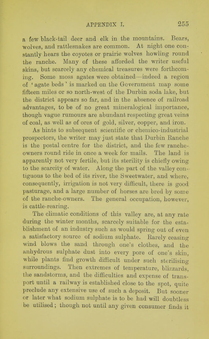 a few black-tail deer and elk in the mountains. Bears, wolves, and rattlesnakes are common. At night one con- stantly hears the coyotes or prairie wolves howling round the ranche. Many of these afforded the writer useful skins, but scarcely any chemical treasures were forthcom- ing. Some moss agates were obtained—indeed a region of ' agate beds ' is marked on the Government map some fifteen miles or so north-west of the Durbin soda lake, but the district appears so far, and in the absence of railroad advantages, to be of no great mineralogical importance, though vague rumours are abundant respecting great veins of coal, as well as of ores of gold, silver, copper, and iron. As hints to subsequent scientific or chernico-industrial prospectors, the writer may just state that Durbin Eanche is the postal centre for the district, and the few ranche- owners round ride in once a week for mails. The land is apparently not very fertile, but its sterility is chiefly owing to the scarcity of water. Along the part of the valley con- tiguous to the bed of its river, the Sweetwater, and where, consequently, irrigation is not very difficult, there is good pasturage, and a large number of horses are bred by some of the ranche-owners. The general occupation, however, is cattle-rearing. The climatic conditions of this valley are, at any rate during the winter months, scarcely suitable for the esta- blishment of an industry such as would spring out of even a satisfactory source of sodium sulphate. Barely ceasing wind blows the sand through one's clothes, and the anhydrous sulphate dust into every pore of one's skin, while plants find growth difficult under such sterilising surroundings. Then extremes of temperature, blizzards, the sandstorms, and the difficulties and expense of trans- port until a railway is established close to the spot, quite preclude any extensive use of such a deposit. But sooner or later what sodium sulphate is to be had will doubtless be utilised; though not until any given consumer finds it