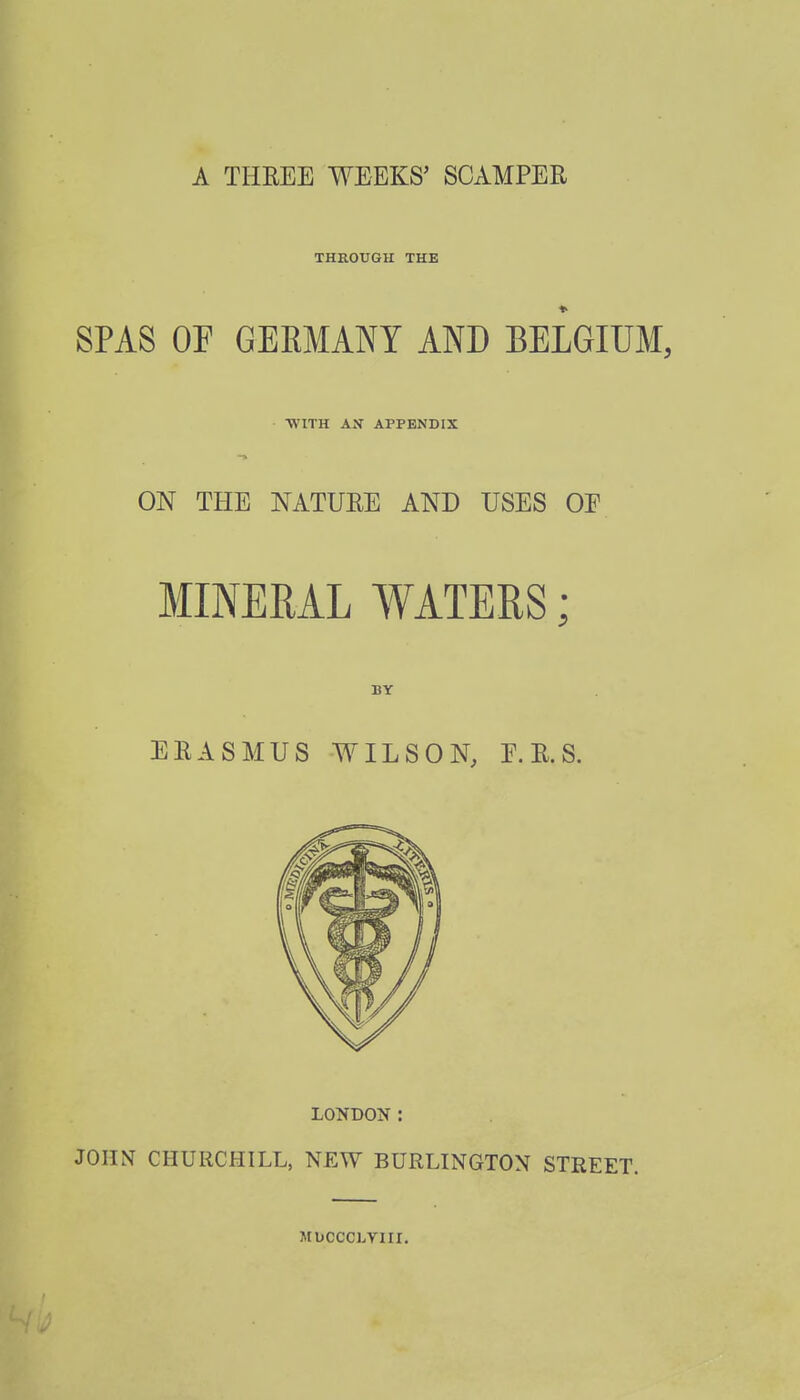 A THREE WEEKS' SCAMPER THROUGH THE SPAS OF GERMANY AND BELGIUM, WITH AS APPENDIX ON THE NATURE AND USES OJ MINERAL WATERS; BY ERASMUS WILSON, E.R.S. LONDON: JOHN CHURCHILL, NEW BURLINGTON STREET. MUCCCLVIII.