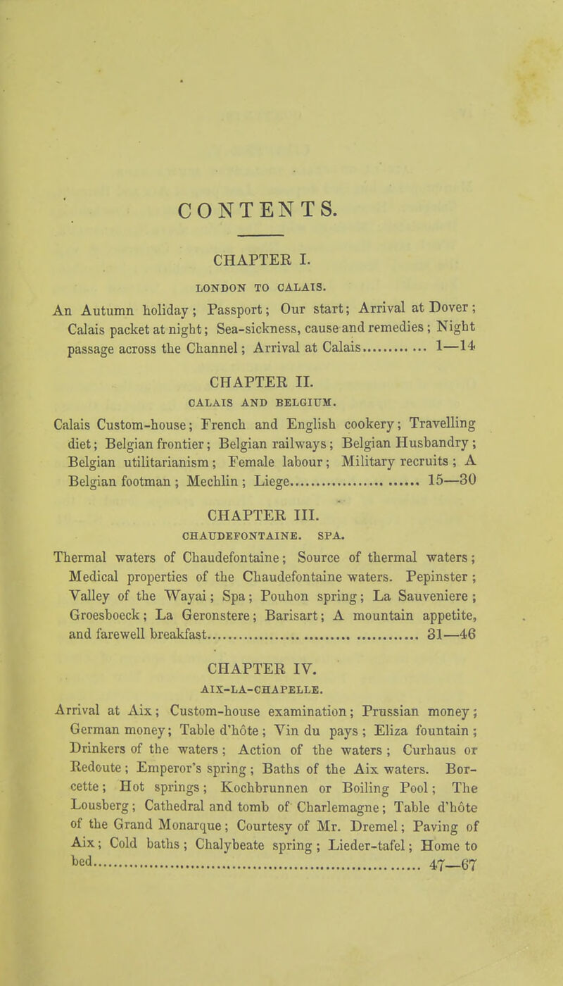 CONTENTS. CHAPTER I. LONDON TO CALAIS. An Autumn holiday ; Passport; Our start; Arrival at Dover ; Calais packet at night; Sea-sickness, cause and remedies ; Night passage across the Channel; Arrival at Calais 1—14> CHAPTER II. CALAIS AND BELGIUM. Calais Custom-house; French and English cookery; Travelling diet; Belgian frontier; Belgian railways; Belgian Husbandry ; Belgian utilitarianism; Female labour; Military recruits ; A Belgian footman ; Mechlin ; Liege 15—30 CHAPTER III. CHAUDEFONTAINE. SPA. Thermal waters of Chaudefontaine; Source of thermal waters; Medical properties of the Chaudefontaine waters. Pepinster ; Valley of the Wayai; Spa; Pouhon spring; La Sauveniere ; Groesboeck; La Geronstere; Barisart; A mountain appetite, and farewell brealcfast 31—46 CHAPTER IV. AIX-LA-CHAPELLE. Arrival at Aix; Custom-house examination; Prussian money; German money; Table d'hote ; Vin du pays ; Eliza fountain ; Drinkers of the waters; Action of the waters ; Curhaus or Redoute; Emperor's spring ; Baths of the Aix waters. Bor- cette; Hot springs; Kochbrunnen or Boiling Pool; The Lousberg; Cathedral and tomb of' Charlemagne; Table d'hote of the Grand Monarque; Courtesy of Mr. Dremel; Paving of Aix; Cold baths ; Chalybeate spring ; Lieder-tafel; Home to t>ed 47—67