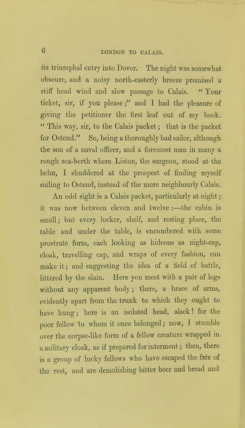 its triumphal entry into Dover. The night was somewliat obscure, and a noisy north-easterly breeze promised a stiff head wind and slow passage to Calais.  Your ticket, sir, if you please f and I had the pleasure of giving the petitioner the first leaf out of my book.  This way, sir, to the Calais packet; that is the packet for Ostend.^' So, being a thoroughly bad sailor, although the son of a naval officer, and a foremost man in many a rough sea-berth where Liston, the surgeon, stood at the helm, I shuddered at the prospect of finding myself sailing to Osteud, instead of the more neighbourly Calais. An odd sight is a Calais packet, particularly at night ; it was now between eleven and twelve :—the cabin is small; but every locker, shelf, and resting place, the table and under the table, is encumbered with some prostrate form, each looking as hideous as night-cap, cloak, travelling cap, and wraps of every fashion, can make it \ and suggesting the idea of a field of battle, littered by the slain. Here you meet with a pair of legs without any apparent body; there, a brace of arms, evidently apart from the trunk to wliich they ought to have hung; here is an isolated head, alack! for the poor fellow to whom it once belonged; now, I stumble over the corpse-like form of a fellow creature wrapped in a military cloak, as if prepared for interment; then, there is a group of lucky fellows who have escaped the fate of the rest, and are demolishing bitter beer and bread and