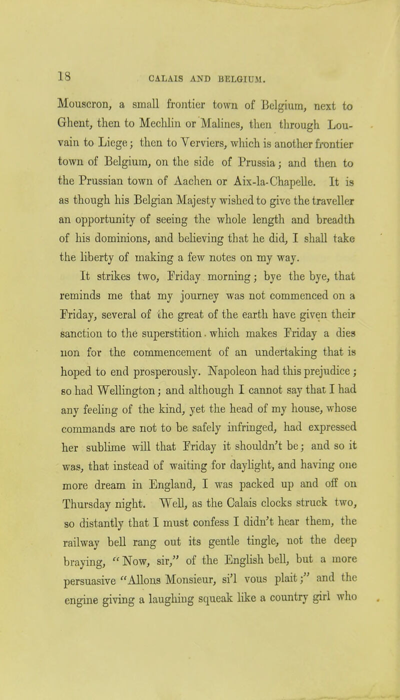 Mouscron, a small frontier town of Belgium, next to Ghent, then to Meclilin or MaHnes, then through Lou- vain to Liege; then to Verviers, which is another frontier town of Belgium, on the side of Prussia; and then to the Prussian town of Aachen or Aix-la-Chapelle. It is as though his Belgian Majesty wished to give the traveller an opportunity of seeing the whole length and breadth of his dominions, and believing that he did, I shall take the liberty of making a few notes on my way. It strikes two, Priday morning; bye the bye, that reminds me that my journey was not commenced on a Priday, several of the great of the earth have given their sanction to the superstition. which makes Priday a dies uon for the commencement of an undertaking that is hoped to end prosperously. Napoleon had this prejudice ; so had Wellington; and although I cannot say that I had any feeling of the kind, yet the head of my house, whose commands are not to be safely infringed, had expressed her sublime vsdll that Priday it shouldn't be; and so it was, that instead of waiting for daylight, and having one more dream in England, I was packed up and off on Thursday night. Well, as the Calais clocks struck two, so distantly that I must confess I didn't hear them, the railway beU rang out its gentle tingle, not the deep braying,  Now, sir, of the English bell, but a more persuasive Aliens Monsieur, si'l vous plaitand the engine giving a laughing squeak like a country girl who