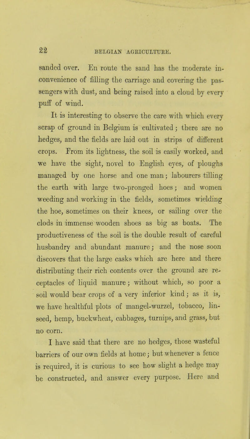 BELGIAN AGRICULTURE. sanded over. En route the sand has the moderate in- convenience of filling the carriage and covering the pas- sengers with dust, and being raised into a cloud by every puff of wind. It is interesting to observe the care M^ith which every scrap of ground in Belgium is cultivated; there are no hedges, and the fields are laid out in strips of diff'erent crops. From its lightness, the soil is easily worked, and we have the sight, novel to English eyes, of ploughs managed by one horse and one man; labourers tilling the earth with large two-pronged hoes; and women weeding and working in the fields, sometimes wielding the hoe, sometimes on their knees, or sailing over the clods in immense wooden shoes as big as boats. The productiveness of the soil is the double result of careful husbandry and abundant manure; and the nose soon discovers that the large casks which are here and there distributing their rich contents over the ground are re^ ceptacles of liquid manure; Avithout which, so poor a soil would bear crops of a very inferior kind; as it is, we have healthful plots of mangel-wurzel, tobacco, lin- seed, hemp, buckwheat, cabbages, turnips, and grass, but no corn. I have said that there are no hedges, those wasteful barriers of our own fields at home; but whenever a fence is required, it is curious to see how slight a hedge may be constructed, and answer every purpose. Here and