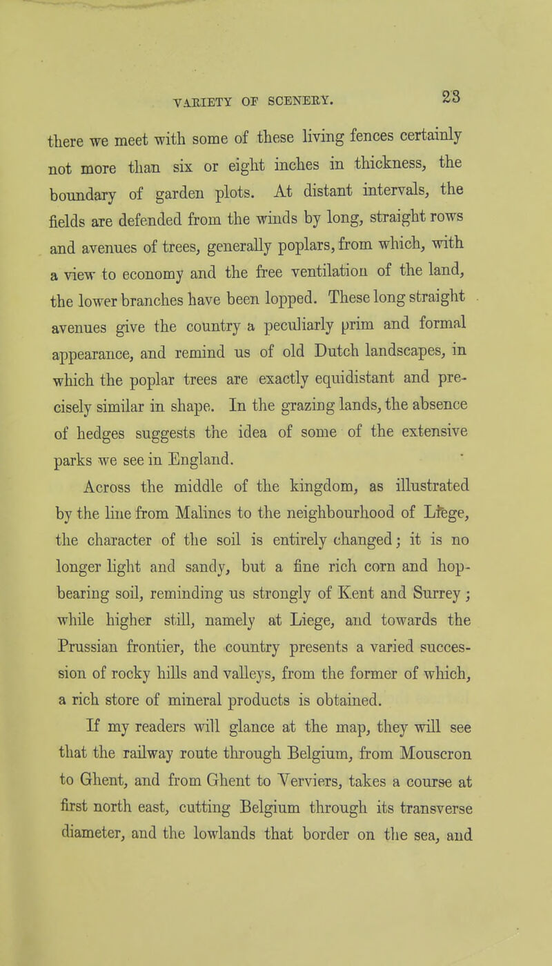 there we meet with some of these living fences certainly not more than six or eight inches in thickness, the boundary of garden plots. At distant intervals, the fields are defended from the winds by long, straight rows and avenues of trees, generally poplars, from which, with a view to economy and the free ventilation of the land, the lower branches have been lopped. These long straight avenues give the country a peculiarly prim and formal appearance, and remind us of old Dutch landscapes, in which the poplar trees are exactly equidistant and pre- cisely similar in shape. In the grazing lands, the absence of hedges suggests the idea of some of the extensive parks we see in England. Across the middle of the kingdom, as illustrated by the Hue from Malines to the neighbourhood of Lfege, the character of the soil is entirely changed; it is no longer light and sandy, but a fine rich corn and hop- bearing soil, reminding us strongly of Kent and Surrey ; while higher still, namely at Liege, and towards the Prussian frontier, the country presents a varied succes- sion of rocky hills and valleys, from the former of which, a rich store of mineral products is obtained. If my readers will glance at the map, they will see that the railway route through Belgium, from Mouscron to Ghent, and from Ghent to Yerviers, takes a course at first north east, cutting Belgium through its transverse diameter, and the lowlands that border on the sea, and