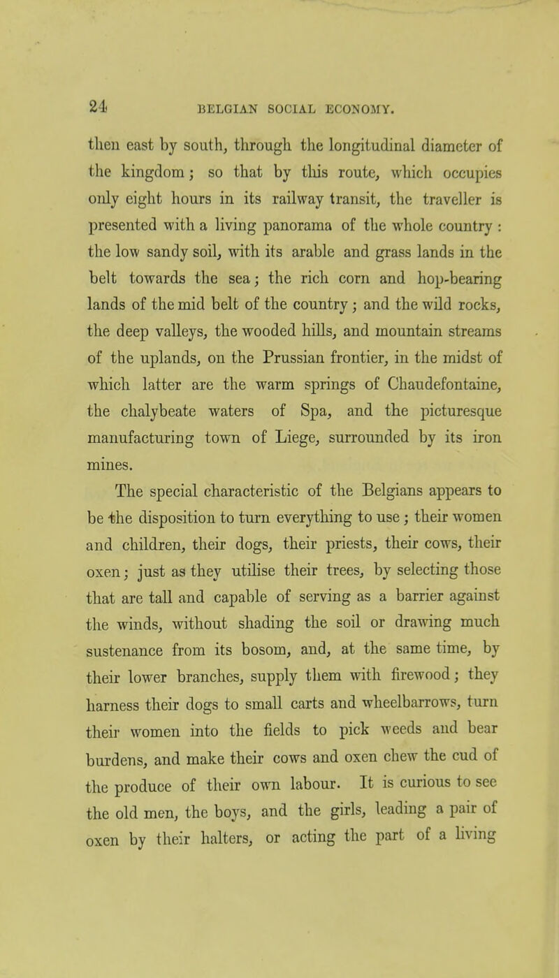 2-1. BELGIAN SOCIAL ECONOMY. then east by south, through the longitudinal diameter of the kingdom; so that by tliis route, which occupies only eight hours in its railway transit, the traveller is presented with a living panorama of the whole country : the low sandy soil, with, its arable and grass lands in the belt towards the sea; the rich corn and hop-bearing lands of the mid belt of the country; and the wild rocks, the deep valleys, the wooded hills, and mountain streams of the uplands, on the Prussian frontier, in the midst of which latter are the warm springs of Chaudefontaine, the chalybeate waters of Spa, and the picturesque manufacturing town of Liege, surrounded by its iron mines. The special characteristic of the Belgians appears to be the disposition to turn everything to use; their women and children, their dogs, their priests, their cows, their oxen; just as they utilise their trees, by selecting those that are tall and capable of serving as a barrier against the winds, without shading the soil or drawing much sustenance from its bosom, and, at the same time, by their lower branches, supply them with firewood; they harness their dogs to small carts and wheelbarrows, turn their women into the fields to pick weeds and bear burdens, and make their cows and oxen chew the cud of the produce of their own labour. It is curious to see the old men, the boys, and the girls, leading a pair of oxen by their halters, or acting the part of a living