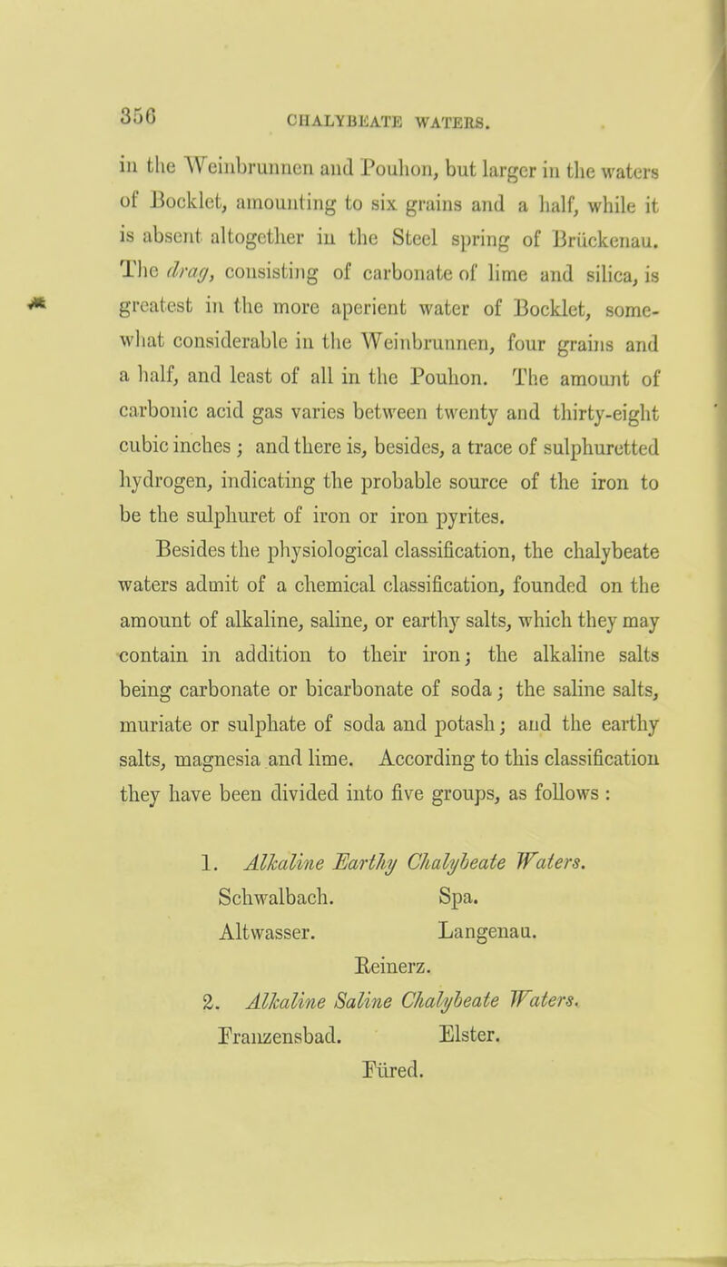 in the Weinbruunen and Poulion, but larger in the M^aters of Booklet, amounting to six grains and a half, while it is absent altogether iu the Steel spring of Bruckenau. The drag, consisting of carbonate of lime and siUca, is greatest in the more aperient water of Booklet, some- what considerable in the Weinbrunnen, four grains and a half, and least of all in the Pouhon. The amount of carbonic acid gas varies between twenty and thirty-eight cubic inches ; and there is, besides, a trace of sulphuretted hydrogen, indicating the probable source of the iron to be the sulplmret of iron or iron pyrites. Besides the physiological classification, the chalybeate waters admit of a chemical classification, founded on the amount of alkaline, saline, or earthy salts, which they may contain in addition to their iron; the alkaline salts being carbonate or bicarbonate of soda; the saline salts, muriate or sulphate of soda and potash; and the earthy salts, magnesia and lime. According to this classification they have been divided into five groups, as follows : 1. Alkaline Earthy Chalybeate Waters. Schwalbach. Spa. Altwasser. Langenau. Eeinerz. 2. Alhaline Saline Chalybeate Waters. Praiizensbad. Elster. Piired.