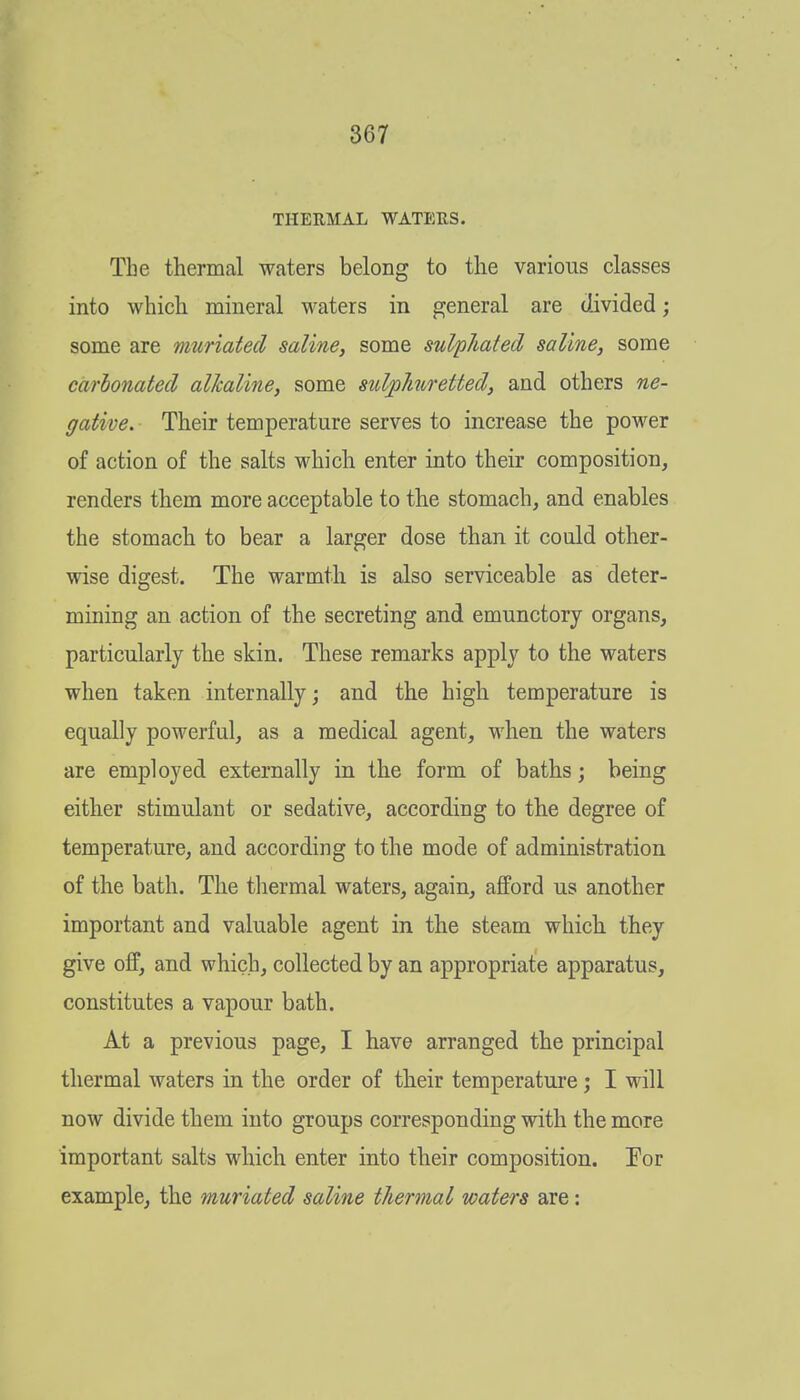 THERMAL WATERS. The thermal waters belong to the various classes into which mineral waters in general are divided; some are muriated saline, some sulphated saline, some carbonated alkaline, some sidjohiretted, and others ne- gative. Their temperature serves to increase the power of action of the salts which enter into their composition, renders them more acceptable to the stomach, and enables the stomach to bear a larger dose than it could other- wise digest. The warmth is also serviceable as deter- mining an action of the secreting and emunctory organs, particularly the skin. These remarks apply to the waters when taken internally; and the high temperature is equally powerful, as a medical agent, when the waters are employed externally in the form of baths; being either stimulant or sedative, according to the degree of temperature, and according to the mode of administration of the bath. The thermal waters, again, afford us another important and valuable agent in the steam which they give off, and which, collected by an appropriate apparatus, constitutes a vapour bath. At a previous page, I have arranged the principal thermal waters in the order of their temperature; I will now divide them into groups corresponding with the more important salts which enter into their composition. Tor example, the muriated saline thermal waters are: