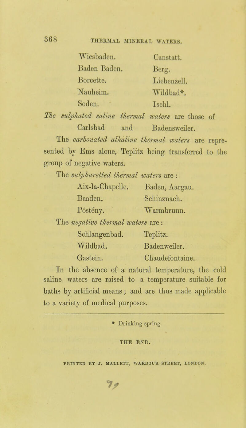 Wiesbaden. Canstatt. Baden Baden. Berg. Borcette. Licbenzell. Nauheiin. Wildbad^. Soden. Ischl. The suVphated saline thermal waters are those of Carlsbad and Badensweiler. The carbonated alkaline thermal waters are repre- sented by Ems alone, Teplitz being transferred to the group of negative waters. The sulphuretted thermal waters are : Aix-la-Chapelle. Baden, Aargau. Baaden. Schinznach. Posteny. Warmbrunn. The negative thermal waters are: Schlangenbad. Teplitz. Wildbad. Badenweiler. Gastein. Chaudefontaiue. In the absence of a natural temperature, the cold saline waters are raised to a temperature suitable for baths by artificial means; and are thus made applicable to a variety of medical purposes. ♦ Drinking spring. THE ExVD. PRINTED BT J. MALLETT, WARDODK STREET, LONDON.