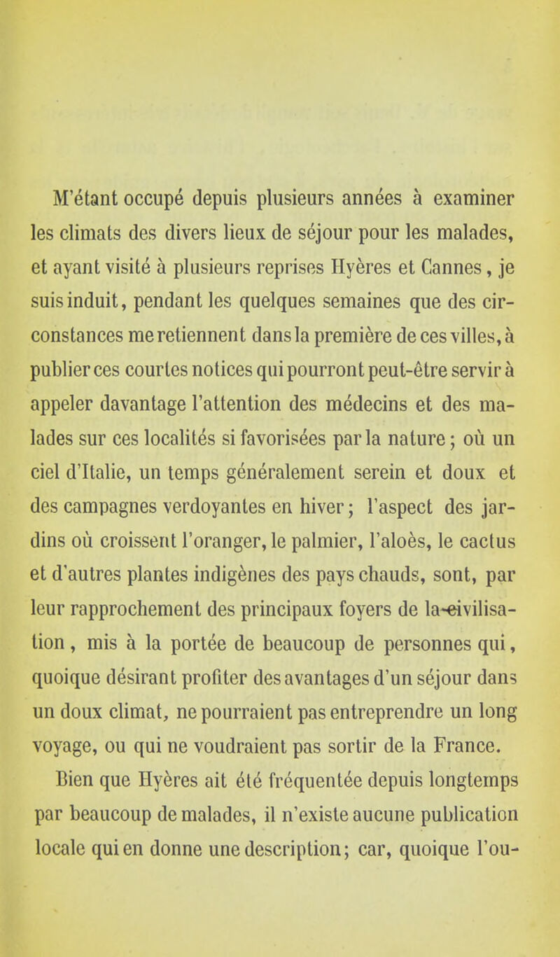 M'étant occupé depuis plusieurs années à examiner les climats des divers lieux de séjour pour les malades, et ayant visité à plusieurs reprises Hyères et Cannes, je suis induit, pendant les quelques semaines que des cir- constances me retiennent dans la première de ces villes, à publier ces courtes notices qui pourront peut-être servir à appeler davantage l'attention des médecins et des ma- lades sur ces localités si favorisées parla nature ; où un ciel d'Italie, un temps généralement serein et doux et des campagnes verdoyantes en hiver ; l'aspect des jar- dins où croissent l'oranger, le palmier, l'aloès, le cactus et d'autres plantes indigènes des pays chauds, sont, par leur rapprochement des principaux foyers de la-eivilisa- tion, mis à la portée de beaucoup de personnes qui, quoique désirant profiter des avantages d'un séjour dans un doux climat, ne pourraient pas entreprendre un long voyage, ou qui ne voudraient pas sortir de la France. Bien que Hyères ait été fréquentée depuis longtemps par beaucoup de malades, il n'existe aucune publication locale qui en donne une description; car, quoique l'ou-