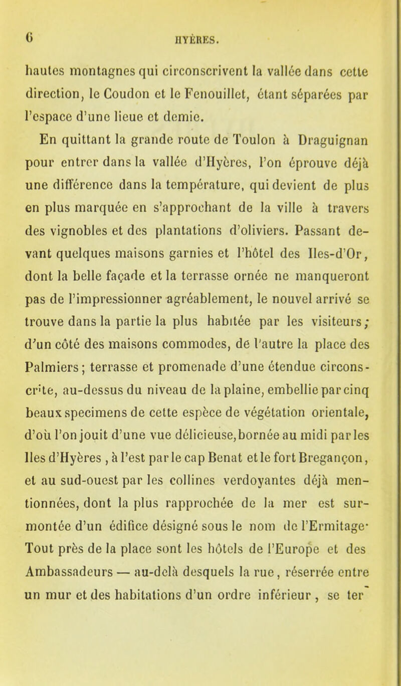 hautes montagnes qui circonscrivent la vallée dans cette direction, le Coudon et le Fenouillet, étant séparées par l'espace d'une lieue et demie. En quittant la grande route de Toulon à Draguignan pour entrer dans la vallée d'Hycres, l'on éprouve déjà une différence dans la température, qui devient de plus en plus marquée en s'approchant de la ville à travers des vignobles et des plantations d'oliviers. Passant de- vant quelques maisons garnies et l'hôtel des Iles-d'Or, dont la belle façade et la terrasse ornée ne manqueront pas de l'impressionner agréablement, le nouvel arrivé se trouve dans la partie la plus habitée par les visiteurs; d'un côté des maisons commodes, de l'autre la place des Palmiers; terrasse et promenade d'une étendue circons- crite, au-dessus du niveau de la plaine, embellie par cinq beaux spécimens de cette espèce de végétation orientale, d'où l'on jouit d'une vue délicieuse,bornéeau midi parles lies d'Hyères , à l'est par le cap Benat et le fort Bregançon, et au sud-ouest par les collines verdoyantes déjà men- tionnées, dont la plus rapprochée de la mer est sur- montée d'un édifice désigné sous le nom de l'Ermitage- Tout près de la place sont les hôtels de l'Europe et des Ambassadeurs — au-delà desquels la rue, réserrée entre un mur et des habitations d'un ordre inférieur , se ter