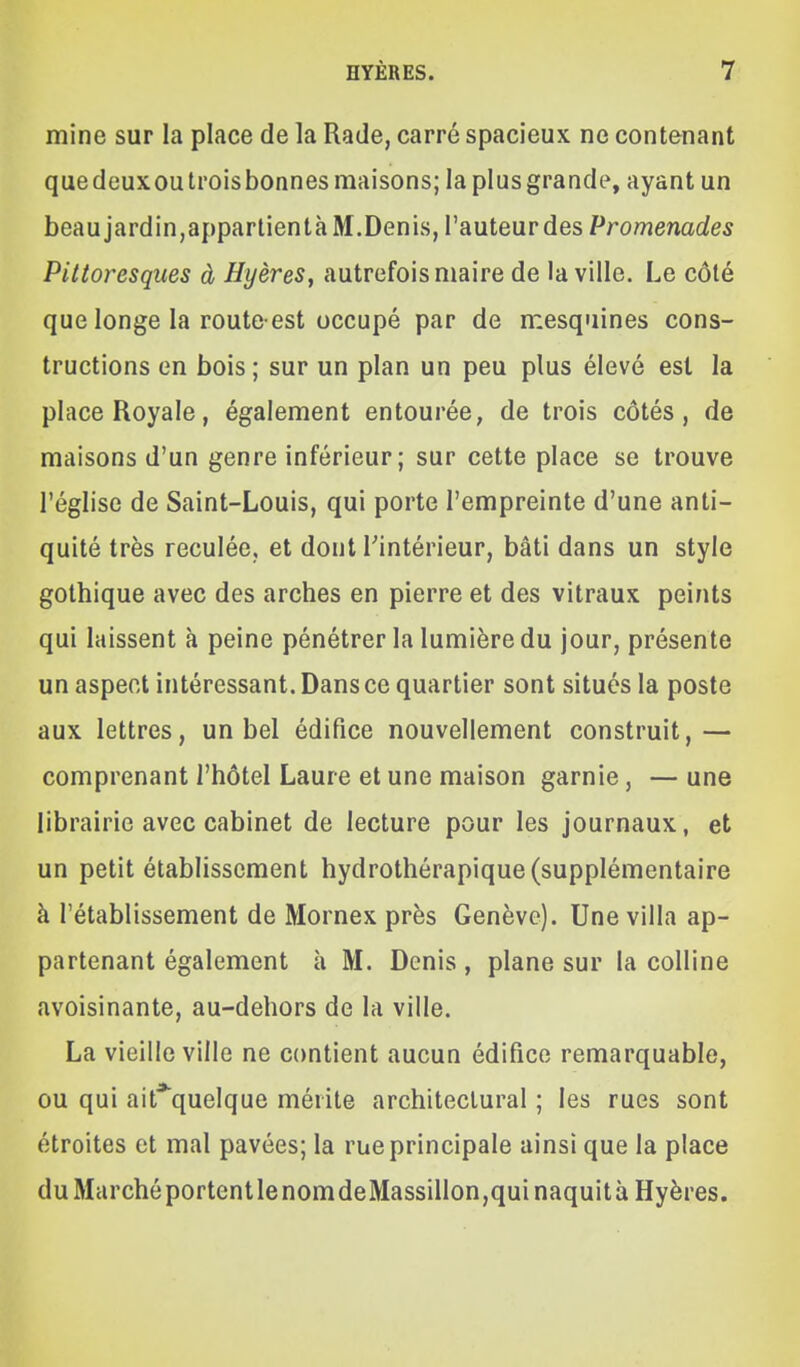 mine sur la place de la Rade, carré spacieux ne contenant quedeuxoutroisbonnes maisons; la plus grande, ayant un beau jardin,apparlientà M.Denis, l'auteur des Promenades Pittoresques à Hyères, autrefois maire de la ville. Le côté que longe la route-est occupé par de mesquines cons- tructions en bois ; sur un plan un peu plus élevé est la place Royale, également entourée, de trois côtés, de maisons d'un genre inférieur; sur cette place se trouve l'église de Saint-Louis, qui porte l'empreinte d'une anti- quité très reculée, et dont l'intérieur, bâti dans un style gothique avec des arches en pierre et des vitraux peints qui laissent à peine pénétrer la lumière du jour, présente un aspect intéressant. Dans ce quartier sont situés la poste aux lettres, un bel édifice nouvellement construit,— comprenant l'hôtel Laure et une maison garnie , — une librairie avec cabinet de lecture pour les journaux, et un petit établissement hydrothérapique (supplémentaire à l'établissement de Mornex près Genève). Une villa ap- partenant également à M. Denis , plane sur la colline avoisinante, au-dehors de la ville. La vieille ville ne contient aucun édifice remarquable, ou qui ait*quelque mérite architectural ; les rues sont étroites et mal pavées; la rue principale ainsi que la place du Marché portentlenomdeMassillon,quinaquità Hyères.