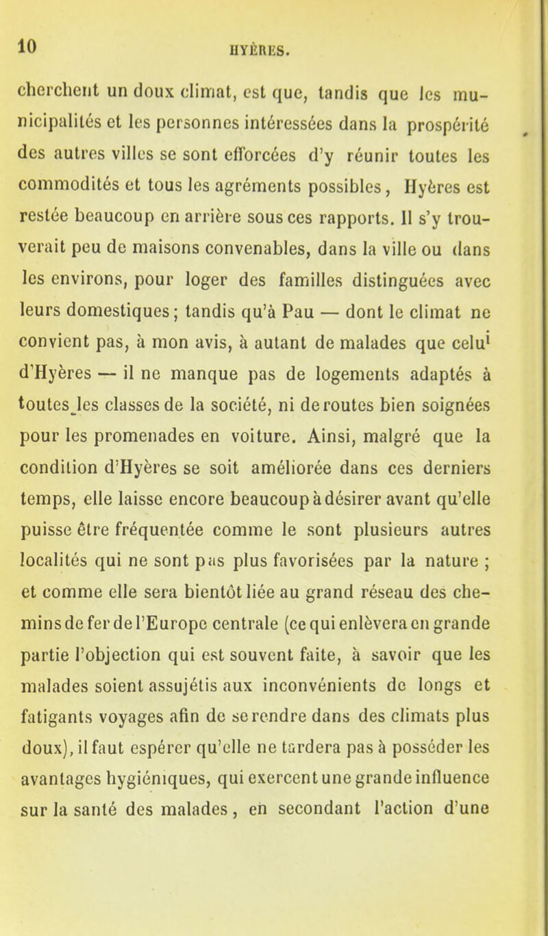 cherchent un doux climat, est que, tandis que les mu- nicipalités et les personnes intéressées dans la prospérité des autres villes se sont efforcées d'y réunir toutes les commodités et tous les agréments possibles, Hyères est restée beaucoup en arrière sous ces rapports. Il s'y trou- verait peu de maisons convenables, dans la ville ou dans les environs, pour loger des familles distinguées avec leurs domestiques ; tandis qu'à Pau — dont le climat ne convient pas, à mon avis, à autant de malades que celu^ d'Hyères — il ne manque pas de logements adaptés à toutesJes classes de la société, ni déroutes bien soignées pour les promenades en voiture. Ainsi, malgré que la condition d'Hyères se soit améliorée dans ces derniers temps, elle laisse encore beaucoup à désirer avant qu'elle puisse être fréquentée comme le sont plusieurs autres localités qui ne sont pas plus favorisées par la nature ; et comme elle sera bientôt liée au grand réseau des che- mins de fer de l'Europe centrale (ce qui enlèvera en grande partie l'objection qui est souvent faite, à savoir que les malades soient assujétis aux inconvénients de longs et fatigants voyages afin de se rendre dans des climats plus doux), il faut espérer qu'elle ne tardera pas à posséder les avantages hygiéniques, qui exercent une grande influence sur la santé des malades, eh secondant l'action d'une