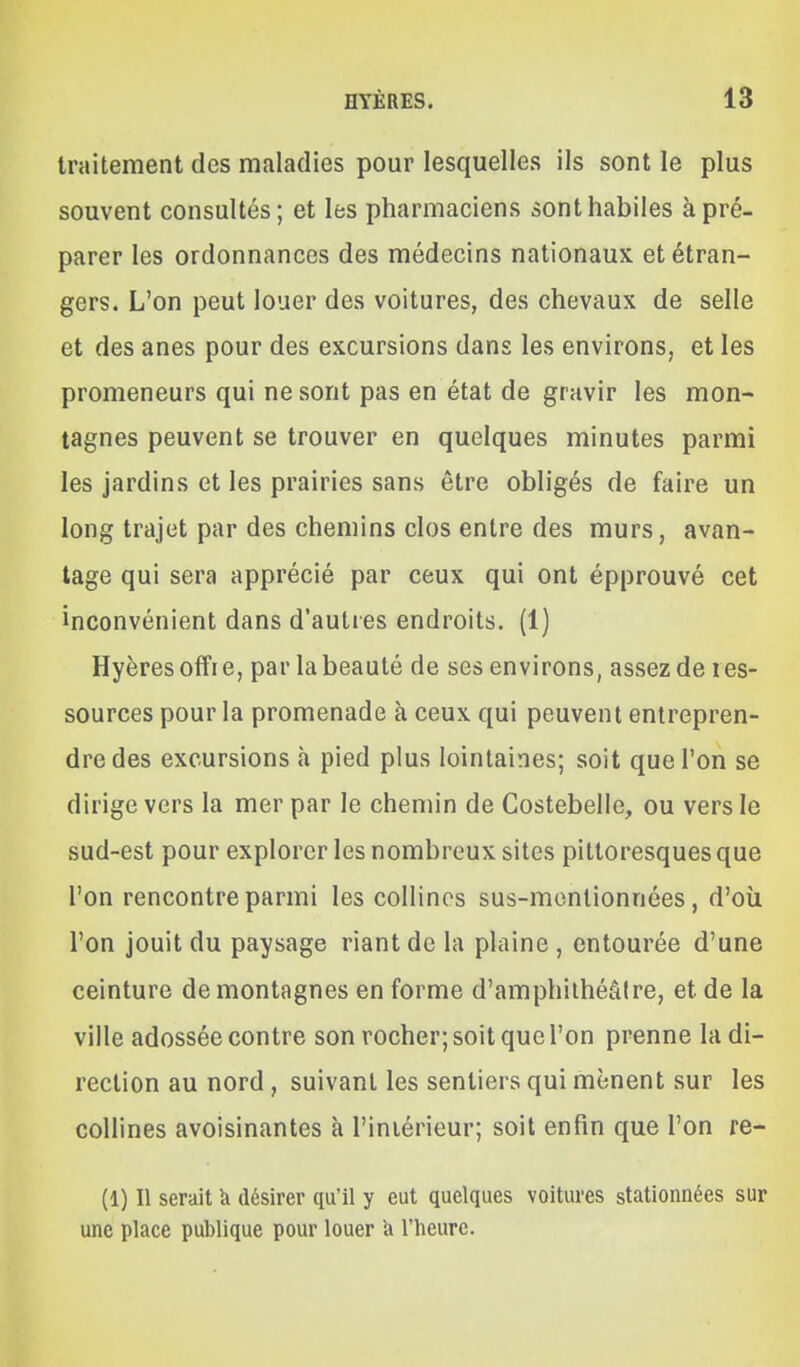 traitement des maladies pour lesquelles ils sont le plus souvent consultés ; et les pharmaciens sont habiles à pré- parer les ordonnances des médecins nationaux et étran- gers. L'on peut louer des voitures, des chevaux de selle et des anes pour des excursions dans les environs, et les promeneurs qui ne sont pas en état de gravir les mon- tagnes peuvent se trouver en quelques minutes parmi les jardins et les prairies sans être obligés de faire un long trajet par des chemins clos entre des murs, avan- tage qui sera apprécié par ceux qui ont épprouvé cet inconvénient dans d'autres endroits. (1) Hyères offre, par la beauté de ses environs, assez de res- sources pour la promenade à ceux qui peuvent entrepren- dre des excursions à pied plus lointaines; soit que l'on se dirige vers la mer par le chemin de Costebelle, ou vers le sud-est pour explorer les nombreux sites pittoresques que l'on rencontre parmi les collines sus-mcnlionnées, d'où l'on jouit du paysage riant de la plaine , entourée d'une ceinture de montagnes en forme d'amphithéâtre, et de la ville adossée contre son rocher; soit que l'on prenne la di- rection au nord, suivant les sentiers qui mènent sur les collines avoisinantes à l'intérieur; soit enfin que l'on re- (1) Il serait k désirer qu'il y eut quelques voitures stationnées sur une place publique pour louer h l'heure.