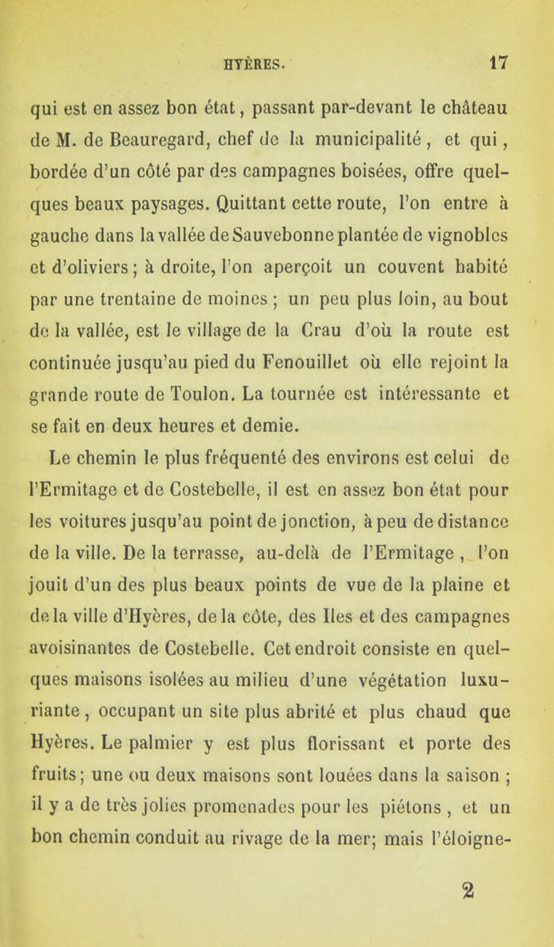 qui est en assez bon état, passant par-devant le château de M. de Beauregard, chef de la municipalité , et qui, bordée d'un côté par des campagnes boisées, offre quel- ques beaux paysages. Quittant cette route, l'on entre à gauche dans la vallée de Sauvebonne plantée de vignobles et d'oliviers ; à droite, l'on aperçoit un couvent habité par une trentaine de moines ; un peu plus loin, au bout de la vallée, est le village de la Crau d'où la route est continuée jusqu'au pied du Fenouillet où elle rejoint la grande route de Toulon. La tournée est intéressante et se fait en deux heures et demie. Le chemin le plus fréquenté des environs est celui de l'Ermitage et de Costebelle, il est en assez bon état pour les voitures jusqu'au point de jonction, à peu de distance de la ville. De la terrasse, au-delà de l'Ermitage , l'on jouit d'un des plus beaux points de vue de la plaine et delà ville d'Hyères, delà côte, des Iles et des campagnes avoisinantes de Costebelle. Cet endroit consiste en quel- ques maisons isolées au milieu d'une végétation luxu- riante, occupant un site plus abrité et plus chaud que Hyères. Le palmier y est plus florissant et porte des fruits; une ou deux maisons sont louées dans la saison ; il y a de très jolies promonades pour les piétons, et un bon chemin conduit au rivage de la mer; mais l'éloigne- 2