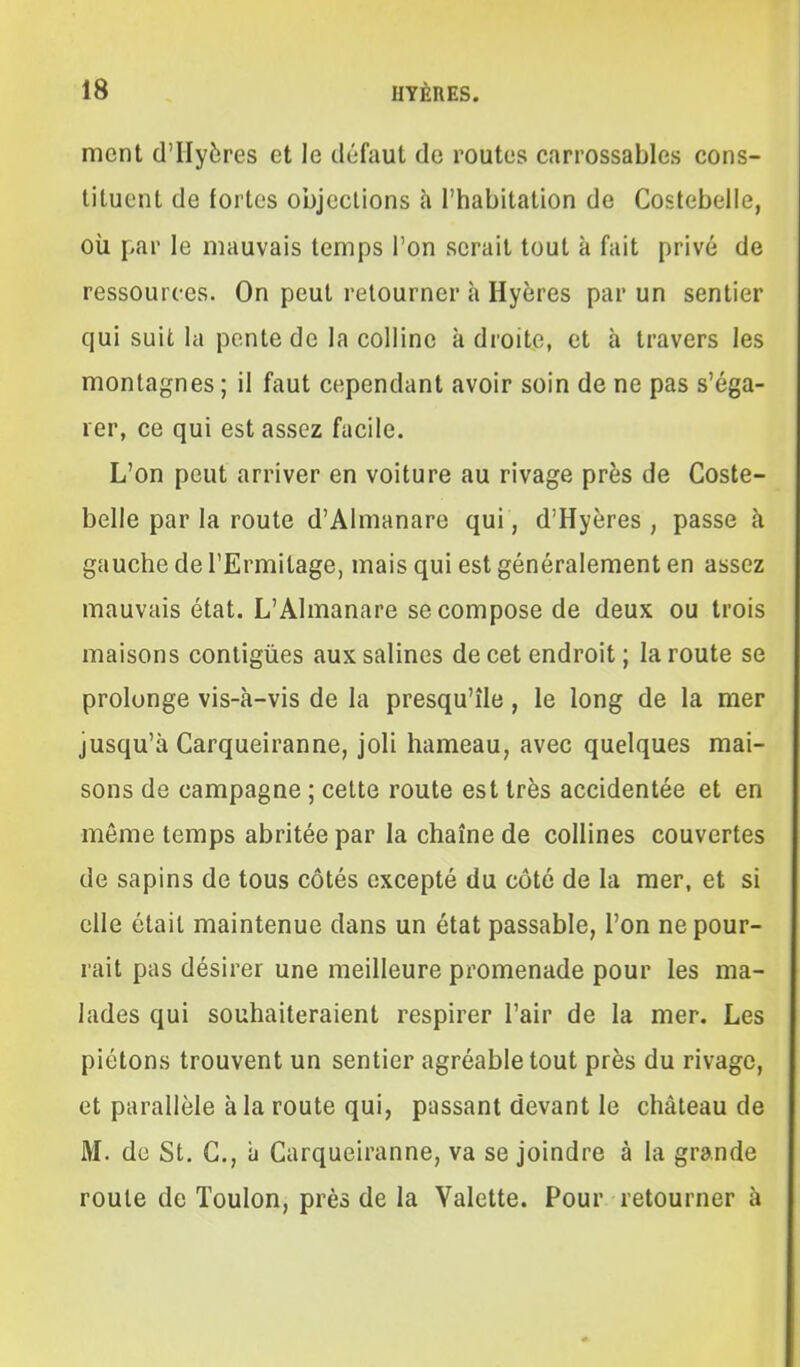 ment d'IIyères et le défaut de routes carrossables cons- tituent de fortes objections à l'habitation de Costebelle, où par le mauvais temps l'on serait tout à fait privé de ressources. On peut retourner à Hyères par un sentier qui suit la pente de la colline à droite, et à travers les montagnes ; il faut cependant avoir soin de ne pas s'éga- rer, ce qui est assez facile. L'on peut arriver en voiture au rivage près de Coste- belle par la route d'Almanare qui , d'Hyères , passe à gauche de l'Ermitage, mais qui est généralement en assez mauvais état. L'Almanare se compose de deux ou trois maisons contigùes aux salines de cet endroit ; la route se prolonge vis-à-vis de la presqu'île, le long de la mer jusqu'à Carqueiranne, joli hameau, avec quelques mai- sons de campagne ; cette route est très accidentée et en même temps abritée par la chaîne de collines couvertes de sapins de tous côtés excepté du côté de la mer, et si elle était maintenue dans un état passable, l'on ne pour- rait pas désirer une meilleure promenade pour les ma- lades qui souhaiteraient respirer l'air de la mer. Les piétons trouvent un sentier agréable tout près du rivage, et parallèle à la route qui, passant devant le château de M. de St. G., à Carqueiranne, va se joindre à la grande roule de Toulon, près de la Valette. Pour retourner à