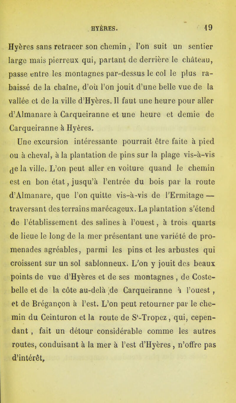 Hyères sans retracer son chemin , l'on suit un sentier large mais pierreux qui, partant de derrière le château, passe entre les montagnes par-dessus le col le plus ra- baissé de la chaîne, d'où l'on jouit d'une belle vue de la vallée et de la ville d'Hyères. Il faut une heure pour aller d'Almanare à Carqueiranne et une heure et demie de Carqueiranne à Hyères. Une excursion intéressante pourrait être faite à pied ou à cheval, à la plantation de pins sur la plage vis-à-vis (je la ville. L'on peut aller en voiture quand le chemin est en bon état, jusqu'à l'entrée du bois par la route d'Almanare, que l'on quitte vis-à-vis de TErmitage — traversant des terrains marécageux. La plantation s'étend de l'établissement des salines à l'ouest, à trois quarts de lieue le long de la mer présentant une variété de pro- menades agréables, parmi les pins et les arbustes qui croissent sur un sol sablonneux. L'on y jouit des beaux points de vue d'Hyères et de ses montagnes , de Coste- belle et de la côte au-delà ;de Carqueiranne h l'ouest, et de Brégançon à l'est. L'on peut retourner par le che- min du Ceinturon et la route de S'-Tropez, qui, cepen- dant , fait un détour considérable comme les autres routes, conduisant à la mer à l'est d'Hyères, n'offre pas d'intérêt.