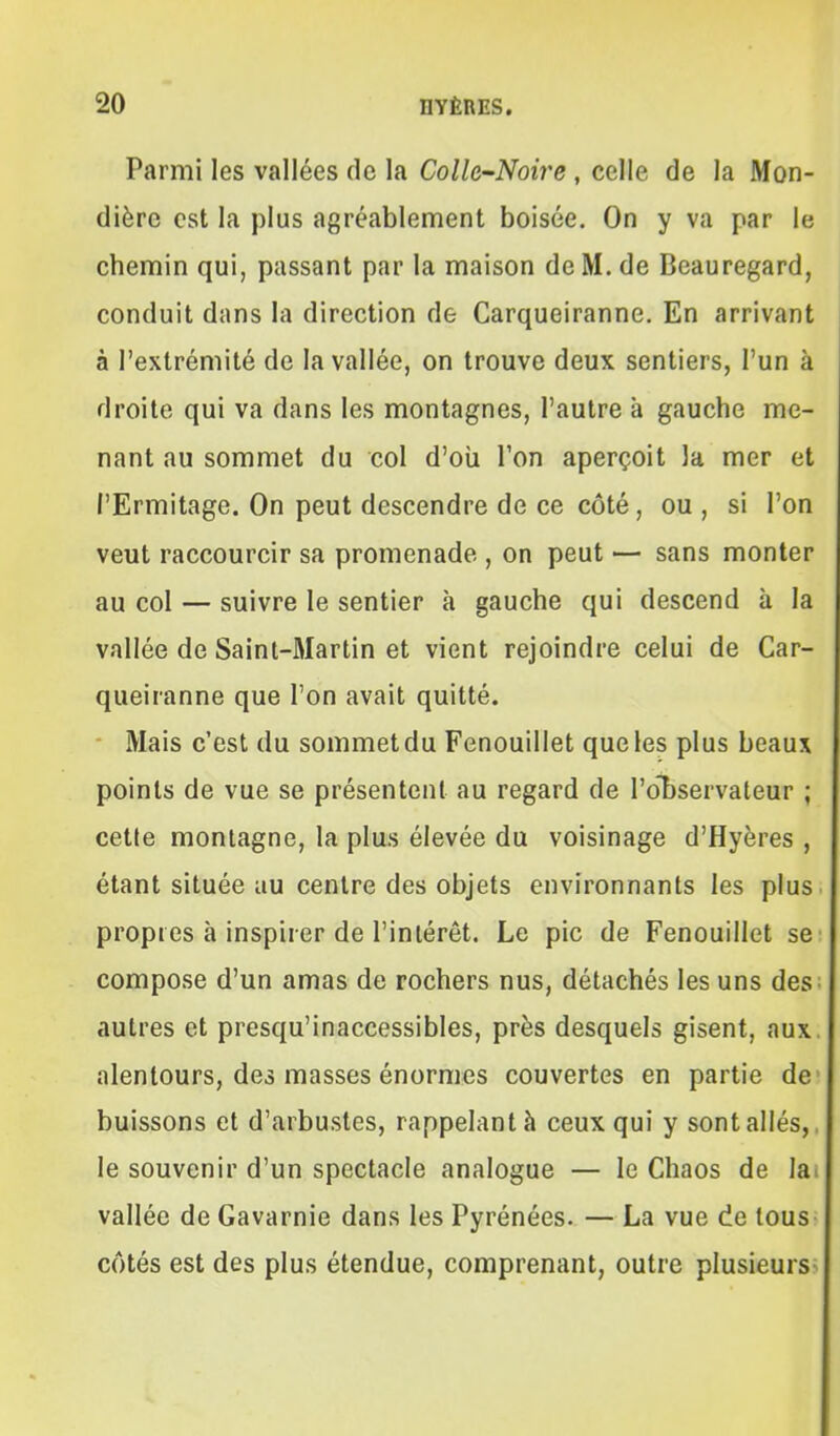 Parmi les vallées de la Colle-Noire , celle de la Mon- dière est la plus agréablement boisée. On y va par le chemin qui, passant par la maison deM.de Beauregard, conduit dans la direction de Carqueiranne. En arrivant à l'extrémité de la vallée, on trouve deux sentiers, l'un à droite qui va dans les montagnes, l'autre à gauche me- nant au sommet du col d'oii Ton aperçoit la mer et l'Ermitage. On peut descendre de ce côté, ou , si l'on veut raccourcir sa promenade , on peut — sans monter au col — suivre le sentier à gauche qui descend à la vallée de Saint-Martin et vient rejoindre celui de Car- queiranne que l'on avait quitté. Mais c'est du sommetdu Fenouillet que les plus beaux points de vue se présentent au regard de l'o'bservateur ; cette montagne, la plus élevée du voisinage d'Hyères , étant située au centre des objets environnants les plus propres à inspirer de l'inlérêt. Le pic de Fenouillet se compose d'un amas de rochers nus, détachés les uns des autres et presqu'inaccessibles, près desquels gisent, aux. alentours, des masses énormes couvertes en partie de buissons et d'arbustes, rappelant à ceux qui y sont allés,, le souvenir d'un spectacle analogue — le Chaos de la. vallée de Gavarnie dans les Pyrénées. — La vue de tous côtés est des plus étendue, comprenant, outre plusieurs