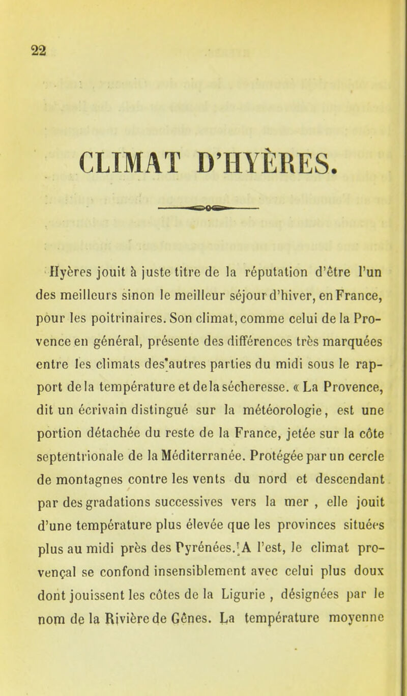 CLIMAT D'HYÈRES. ■ Hyères jouit h juste titre de la réputation d'être l'un des meilleurs sinon le meilleur séjour d'hiver, en France, pour les poitrinaires. Son climat, comme celui de la Pro- vence en général, présente des différences très marquées entre les climats des'autres parties du midi sous le rap- port delà température et delà sécheresse. «La Provence, dit un écrivain distingué sur la météorologie, est une portion détachée du reste de la France, jetée sur la côte septentrionale de la Méditerranée. Protégée par un cercle de montagnes contre les vents du nord et descendant par des gradations successives vers la mer, elle jouit d'une température plus élevée que les provinces situées plus au midi près des Pyrénées.'A l'est, le climat pro- vençal se confond insensiblement avec celui plus doux dont jouissent les côtes de la Ligurie , désignées par le nom de la Rivière de Gênes. L,a température moyenne