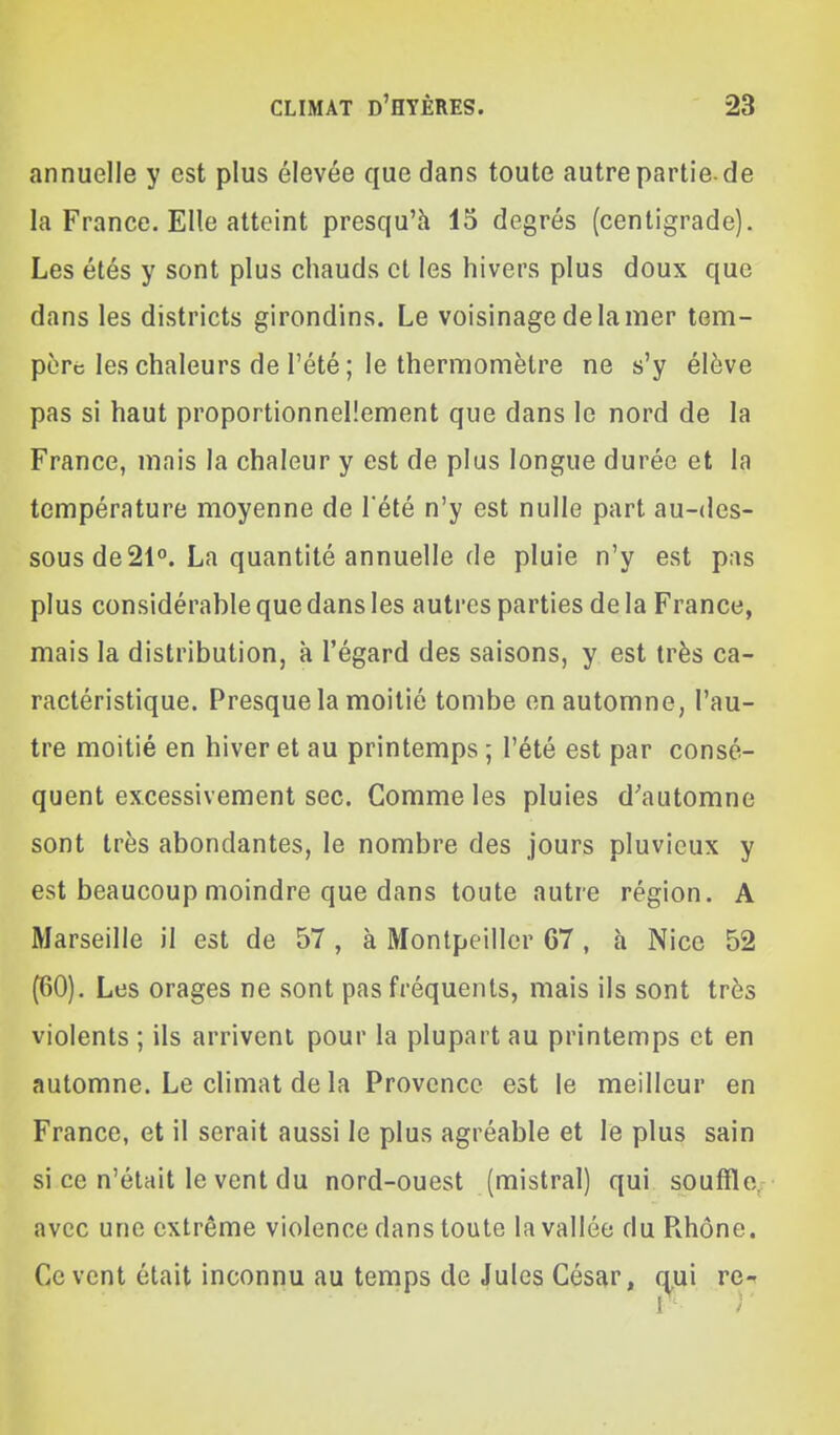 annuelle y est plus élevée que dans toute autre partie-de la France. Elle atteint presqu'h 15 degrés (centigrade). Les étés y sont plus chauds et les hivers plus doux que dans les districts girondins. Le voisinage de la mer tem- père les chaleurs de l'été ; le thermomètre ne s'y élève pas si haut proportionnellement que dans le nord de la France, mais la chaleur y est de plus longue durée et la température moyenne de l'été n'y est nulle part au-des- sous de 21°. La quantité annuelle de pluie n'y est pas plus considérable que dans les autres parties de la France, mais la distribution, à l'égard des saisons, y est très ca- ractéristique. Presque la moitié tombe en automne, l'au- tre moitié en hiver et au printemps ; l'été est par consé- quent excessivement sec. Comme les pluies d'automne sont très abondantes, le nombre des jours pluvieux y est beaucoup moindre que dans toute autre région. A Marseille il est de 57 , à Montpeiller 67 , h Nice 52 (60). Les orages ne sont pas fréquents, mais ils sont très violents ; ils arrivent pour la plupart au printemps et en automne. Le climat de la Provence est le meilleur en France, et il serait aussi le plus agréable et le plus sain si ce n'était le vent du nord-ouest (mistral) qui souffle/ avec une extrême violence dans toute la vallée du Rhône. Ce vent était inconnu au temps de Jules César, re-^