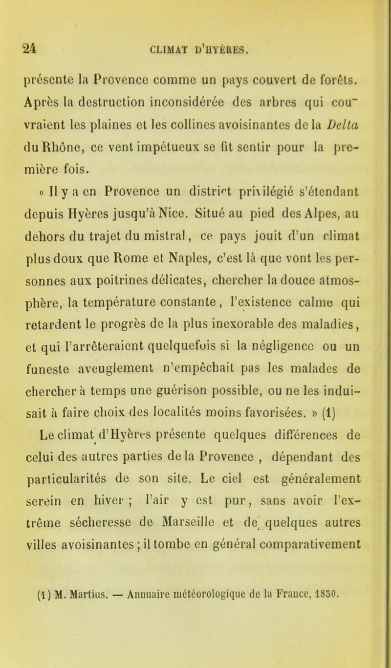 présente la Provence comme un pays couvert de forêts. Après la destruction inconsidérée des arbres qui cou vraient les plaines et les collines avoisinantes de la Délia du Rhône, ce vent impétueux se fit sentir pour la pre- mière fois. (■ Il y a en Provence un distrif't pri\ilégié s'étendant depuis Hyères jusqu'à Nice. Situé au pied des Alpes, au dehors du trajet du mistral, ce pays jouit d'un climat plus doux que Rome et Naples, c'est là que vont les per- sonnes aux poitrines délicates, chercher la douce atmos- phère, la température constante, l'existence calme qui retardent le progrès de la plus inexorable des maladies, et qui l'arrêteraient quelquefois si la négligence ou un funeste aveuglement n'empêchait pas les malades de cherchera temps une guérison possible, ou ne les indui- sait à faire choix des localités moins favorisées. » (1) Le climat d'Hyères présente quelques différences de celui des autres parties delà Provence , dépendant des particularités de son site. Le ciel est généralement serein en hiver ; l'air y est pur, sans avoir l'ex- trême sécheresse de Marseille et de' quelques autres villes avoisinantes ; il tombe en général comparativement (1) M. Martius. — Annuaire météorologique de la France, 1850.