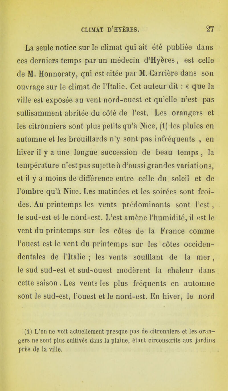 La seule notice sur le climat qui ait été publiée dans ces derniers temps par un médecin d'Hyères, est celle de M. Honnoraty, qui est citée par M. Carrière dans son ouvrage sur le climat de l'Italie. Cet auteur dit : « que la ville est exposée au vent nord-ouest et qu'elle n'est pas suffisamment abritée du côté de l'est. Les orangers et les citronniers sont plus petits qu'à Nice, (1) les pluies en automne et les brouillards n'y sont pas infréquents , en hiver il y a une longue succession de beau temps , la température n'est pas sujette à d'aussi grandes variations, et il y a moins de différence entre celle du soleil et de l'ombre qu'à Nice. Les matinées et les soirées sont froi- des. Au printemps les vents prédominants sont l'est, le sud-est et le nord-est. L'est amène l'humidité, il est le vent du printemps sur les côtes de la France comme l'ouest est le vent du printemps sur les côtes occiden- dentales de l'Italie; les vents soufflant de la mer, le sud sud-est et sud-ouest modèrent la chaleur dans cette saison . Les vents les plus fréquents en automne sont le sud-est, l'ouest et le nord-est. En hiver, le nord (1) L'on ne voit actuellement presque pas de citronniers et les oran- gers ne sont plus cultivés dans la plaine, étant circonscrits aux jardins près de la ville.